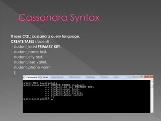 It uses CQL: cassandra query language.
CREATE TABLE student(
student_id int PRIMARY KEY,
student_name text,
student_city text,
student_fees varint,
student_phone varint
);
 
