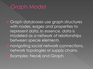  Graph databases use graph structures
with nodes, edges and properties to
represent data. In essence, data is
modeled as a network of relationships
between specie elements.
 navigating social network connections,
network topologies or supply chains.
 Examples: Neo4j and Giraph.
 