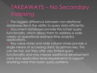  The biggest difference between non-relational
databases lies in the ability to query data efficiently.
 Document databases provide the richest query
functionality, which allows them to address a wide
variety of operational and real-time analytics
applications.
 Key-value stores and wide column stores provide a
single means of accessing data: by primary key. This
can be fast, but they offer very limited query
functionality and may impose additional development
costs and application-level requirements to support
anything more than basic query patterns.
 