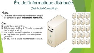 Mais...
 Les bases de données relationnelles n'ont pas
été construites pour applications distribuées.
Car...
 Les jointures sont chères
 Difficile pour la Mise à l'échelle horizontale
(horizontal scaling)
 Une inadéquation d'impédance se produit
 les requêtes sont parfois très complexes
(jointure)
 Un peu lent à cause des transaction ACID.
11
Ère de l'informatique distribuée
(Distributed Computing)
 