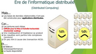 Mais...
 Les bases de données relationnelles n'ont pas
été construites pour applications distribuées.
Car...
 Les jointures sont chères
 Difficile pourlaMiseàl'échelle horizontale
(horizontal scaling)
 Une inadéquation d'impédance se produit
 les requêtes sont parfois très complexes
(jointure)
 Un peu lent à cause des transaction ACID.
Et....
Il est faible en:
 Vitesse(performance)
 La haute disponibilité
12
Ère de l'informatique distribuée
(Distributed Computing)
 