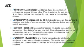 ACID
Atomicity (Atomicité): Les tâches d'une transaction est
exécutée ou aucune d'entre elles. C'est le principe du tout ou rien.
Si un élément d'une transaction échoue, toute la transaction
échoue.
Consistency (Cohérence): La BDD doit rester dans un état cohérent
au début et à la fin d'une transaction. il n'y a jamais de transactions à
moitié terminées.
Isolition (Isolation): Aucune transaction n'a accès à une autre
transaction dont l'état n'est pas terminé. Ainsi, chaque transaction est
indépendante en soi. Cela est nécessaire pour la cohérence des
transactions dans une base de données.
Durability (Durabilité): Une fois la transaction terminée, elle
persistera et ne pourra plus être annulée, Elle survivra aux pannes du
système, aux coupures de courant et à d'autres types de pannes du
système.
5
 