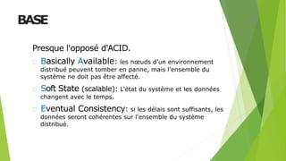 BASE
Presque l'opposé d'ACID.
Basically Available: les nœuds d’un environnement
distribué peuvent tomber en panne, mais l’ensemble du
système ne doit pas être affecté.
Soft State (scalable): L'état du système et les données
changent avec le temps.
Eventual Consistency: si les délais sont suffisants, les
données seront cohérentes sur l'ensemble du système
distribué.
6
 