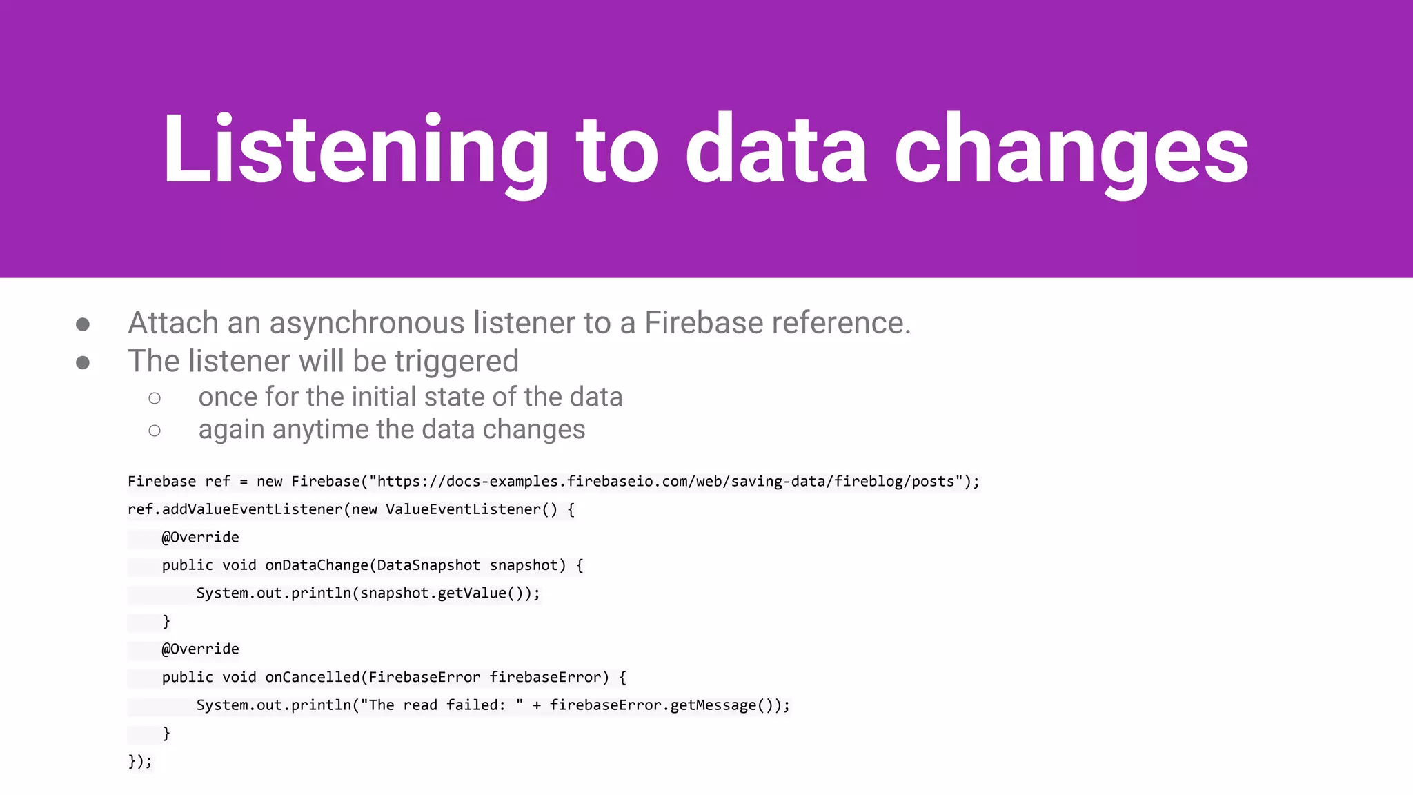 Listening to data changes
● Attach an asynchronous listener to a Firebase reference.
● The listener will be triggered
○ once for the initial state of the data
○ again anytime the data changes
Firebase ref = new Firebase("https://docs-examples.firebaseio.com/web/saving-data/fireblog/posts");
ref.addValueEventListener(new ValueEventListener() {
@Override
public void onDataChange(DataSnapshot snapshot) {
System.out.println(snapshot.getValue());
}
@Override
public void onCancelled(FirebaseError firebaseError) {
System.out.println("The read failed: " + firebaseError.getMessage());
}
});
 