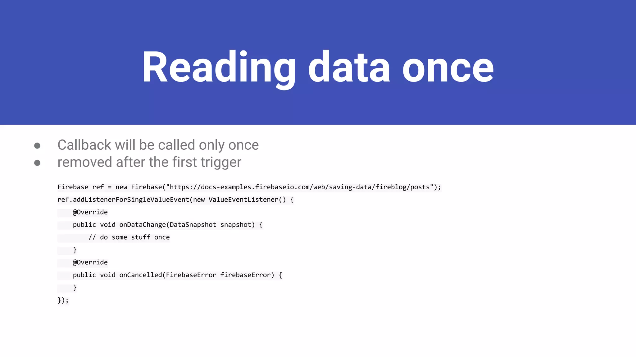Reading data once
● Callback will be called only once
● removed after the first trigger
Firebase ref = new Firebase("https://docs-examples.firebaseio.com/web/saving-data/fireblog/posts");
ref.addListenerForSingleValueEvent(new ValueEventListener() {
@Override
public void onDataChange(DataSnapshot snapshot) {
// do some stuff once
}
@Override
public void onCancelled(FirebaseError firebaseError) {
}
});
 