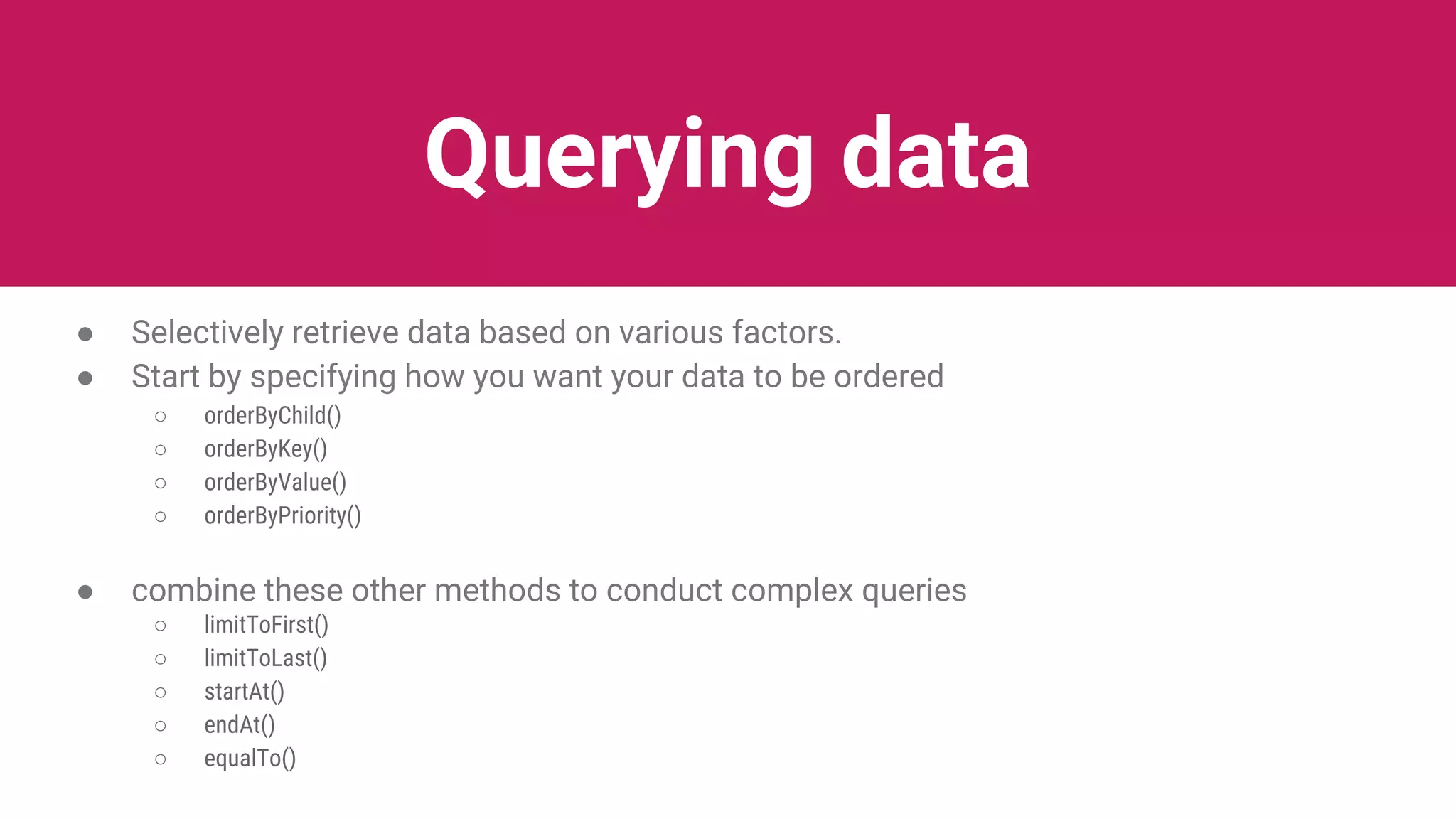 Querying data
● Selectively retrieve data based on various factors.
● Start by specifying how you want your data to be ordered
○ orderByChild()
○ orderByKey()
○ orderByValue()
○ orderByPriority()
● combine these other methods to conduct complex queries
○ limitToFirst()
○ limitToLast()
○ startAt()
○ endAt()
○ equalTo()
 