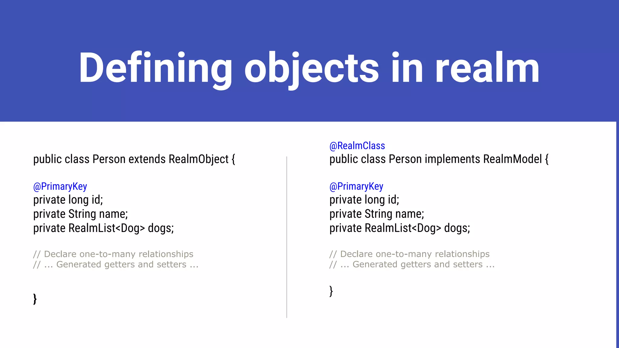 Defining objects in realm
public class Person extends RealmObject {
@PrimaryKey
private long id;
private String name;
private RealmList<Dog> dogs;
// Declare one-to-many relationships
// ... Generated getters and setters ...
}
@RealmClass
public class Person implements RealmModel {
@PrimaryKey
private long id;
private String name;
private RealmList<Dog> dogs;
// Declare one-to-many relationships
// ... Generated getters and setters ...
}
 