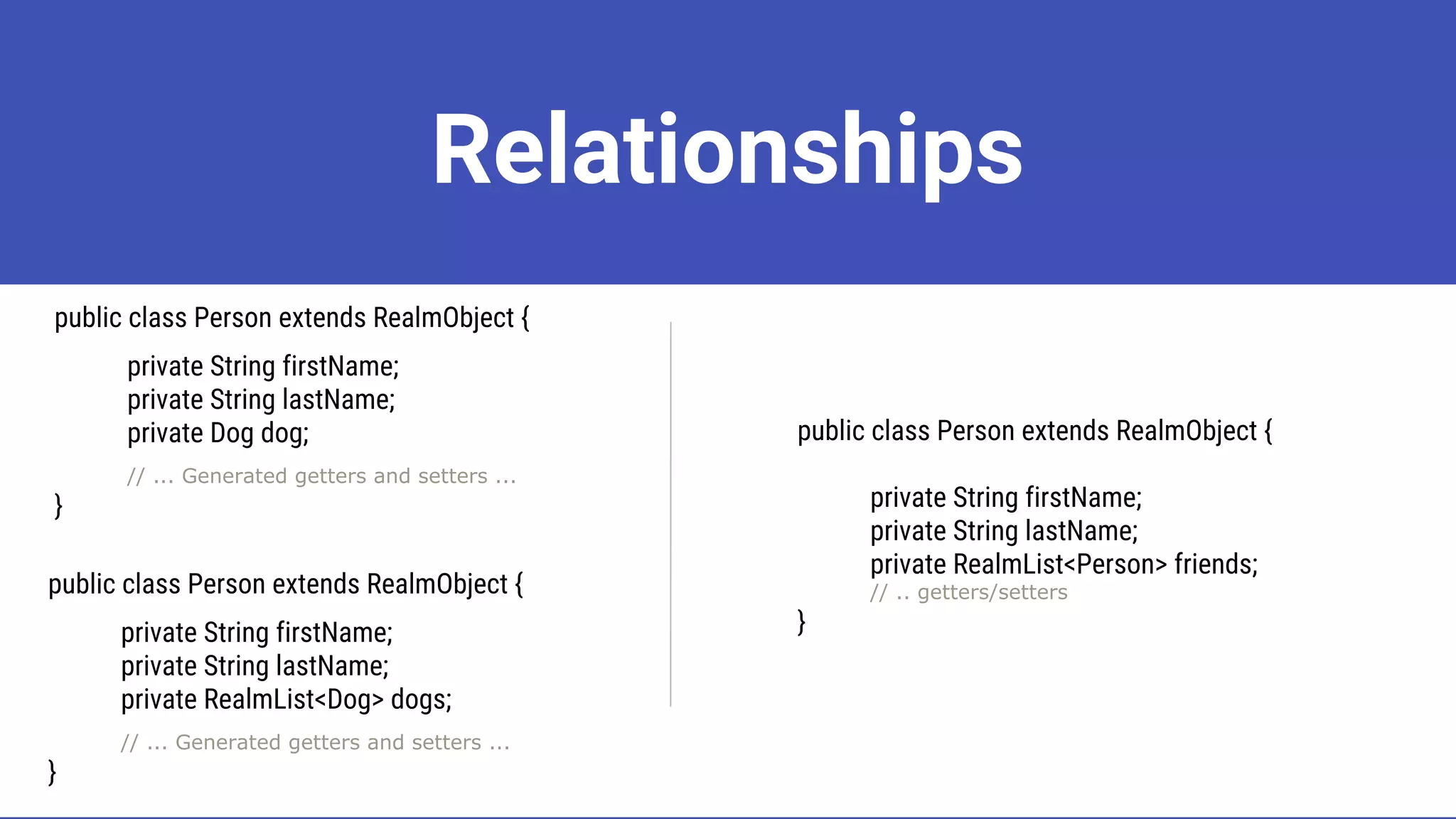 Relationships
public class Person extends RealmObject {
private String firstName;
private String lastName;
private Dog dog;
// ... Generated getters and setters ...
}
public class Person extends RealmObject {
private String firstName;
private String lastName;
private RealmList<Dog> dogs;
// ... Generated getters and setters ...
}
public class Person extends RealmObject {
private String firstName;
private String lastName;
private RealmList<Person> friends;
// .. getters/setters
}
 