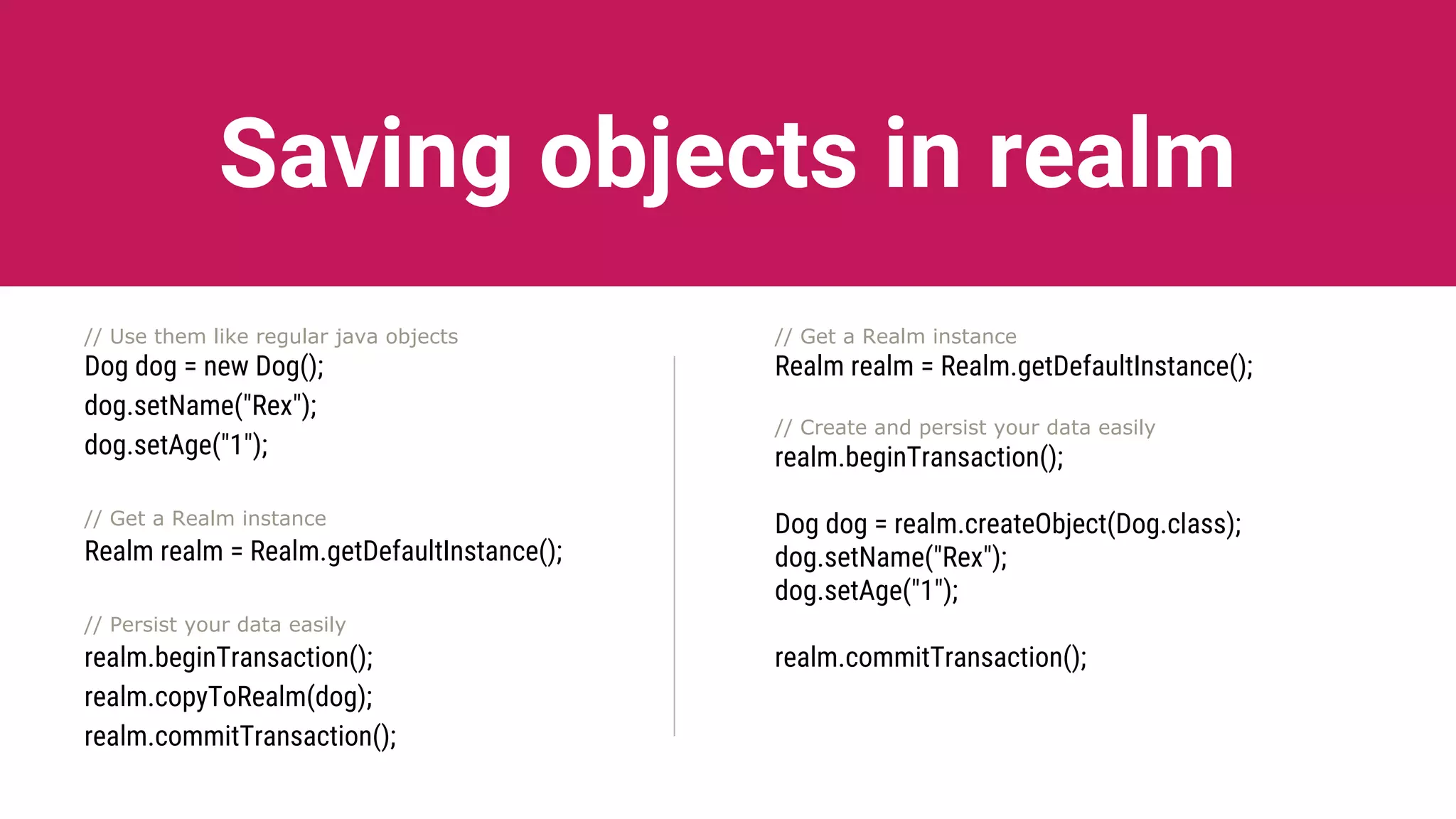 Saving objects in realm
// Use them like regular java objects
Dog dog = new Dog();
dog.setName("Rex");
dog.setAge("1");
// Get a Realm instance
Realm realm = Realm.getDefaultInstance();
// Persist your data easily
realm.beginTransaction();
realm.copyToRealm(dog);
realm.commitTransaction();
// Get a Realm instance
Realm realm = Realm.getDefaultInstance();
// Create and persist your data easily
realm.beginTransaction();
Dog dog = realm.createObject(Dog.class);
dog.setName("Rex");
dog.setAge("1");
realm.commitTransaction();
 