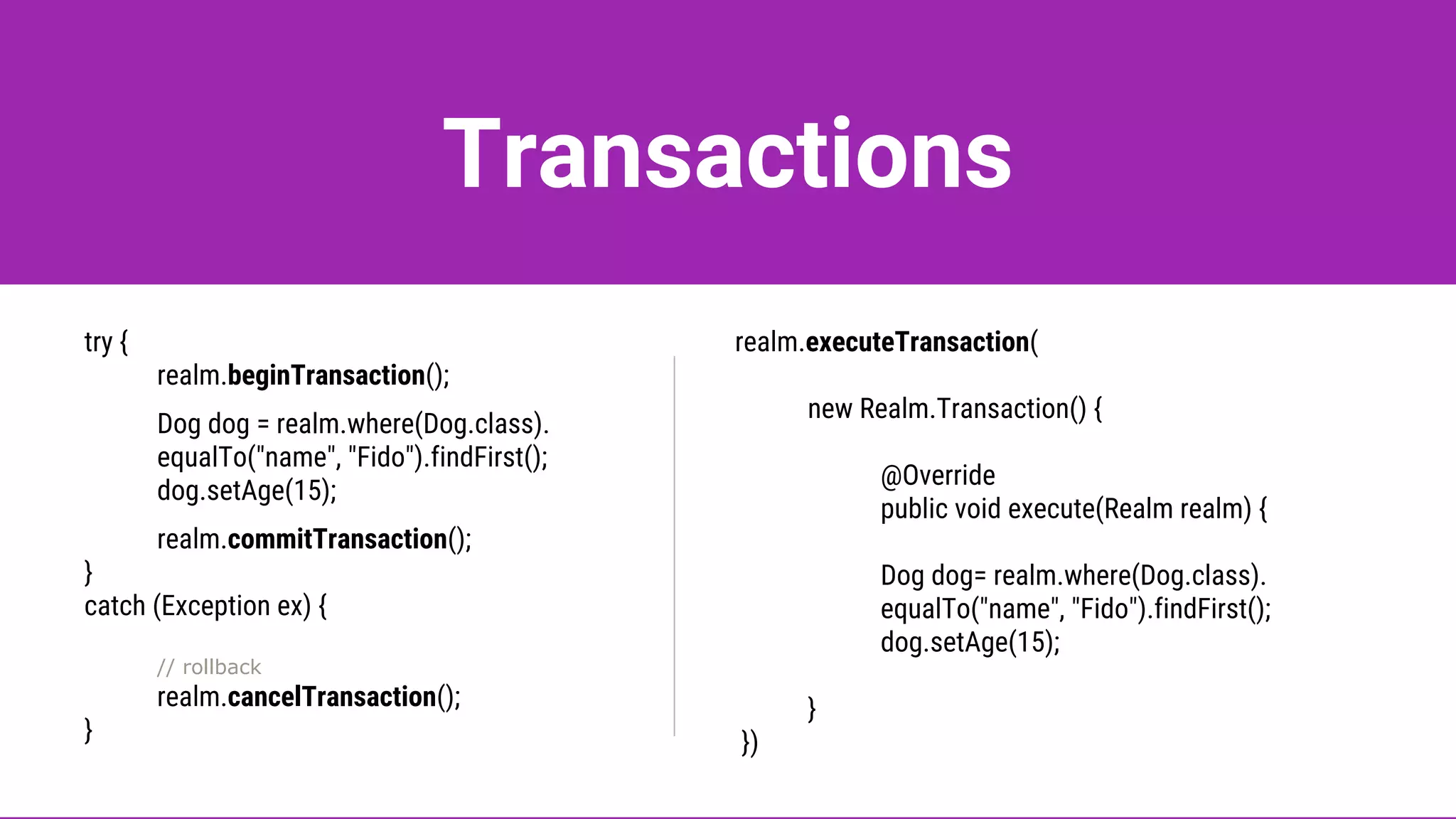 Transactions
try {
realm.beginTransaction();
Dog dog = realm.where(Dog.class).
equalTo("name", "Fido").findFirst();
dog.setAge(15);
realm.commitTransaction();
}
catch (Exception ex) {
// rollback
realm.cancelTransaction();
}
realm.executeTransaction(
new Realm.Transaction() {
@Override
public void execute(Realm realm) {
Dog dog= realm.where(Dog.class).
equalTo("name", "Fido").findFirst();
dog.setAge(15);
}
})
 