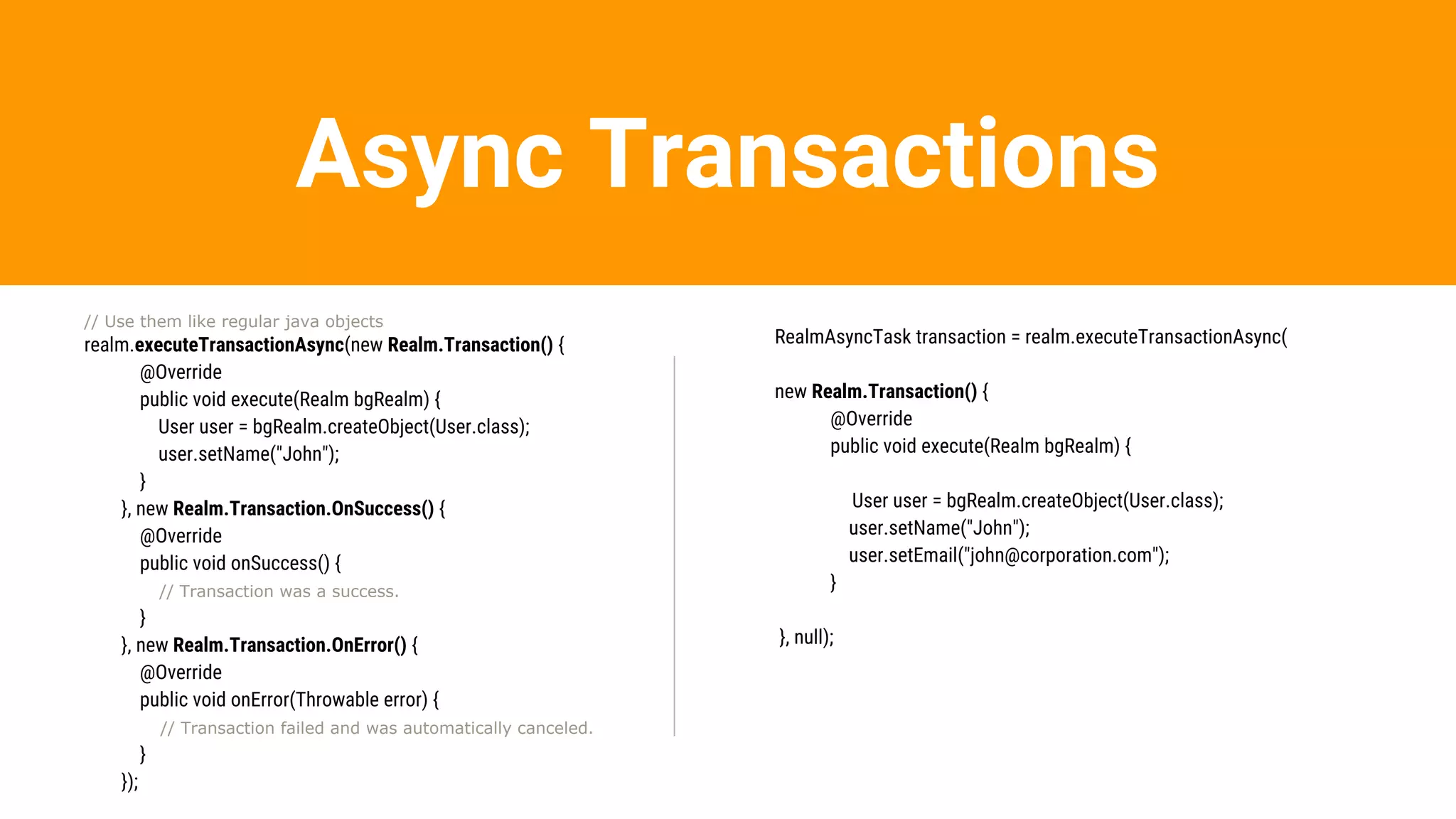 Async Transactions
// Use them like regular java objects
realm.executeTransactionAsync(new Realm.Transaction() {
@Override
public void execute(Realm bgRealm) {
User user = bgRealm.createObject(User.class);
user.setName("John");
}
}, new Realm.Transaction.OnSuccess() {
@Override
public void onSuccess() {
// Transaction was a success.
}
}, new Realm.Transaction.OnError() {
@Override
public void onError(Throwable error) {
// Transaction failed and was automatically canceled.
}
});
RealmAsyncTask transaction = realm.executeTransactionAsync(
new Realm.Transaction() {
@Override
public void execute(Realm bgRealm) {
User user = bgRealm.createObject(User.class);
user.setName("John");
user.setEmail("john@corporation.com");
}
}, null);
 