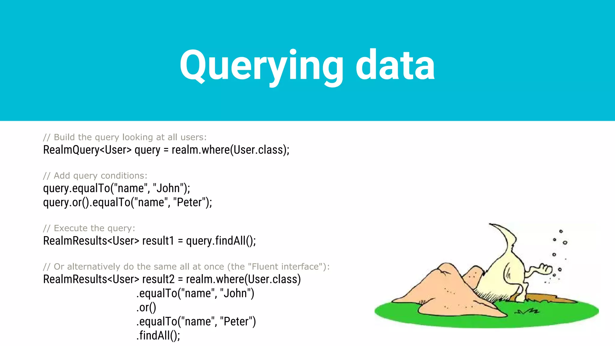 Querying data
// Build the query looking at all users:
RealmQuery<User> query = realm.where(User.class);
// Add query conditions:
query.equalTo("name", "John");
query.or().equalTo("name", "Peter");
// Execute the query:
RealmResults<User> result1 = query.findAll();
// Or alternatively do the same all at once (the "Fluent interface"):
RealmResults<User> result2 = realm.where(User.class)
.equalTo("name", "John")
.or()
.equalTo("name", "Peter")
.findAll();
 