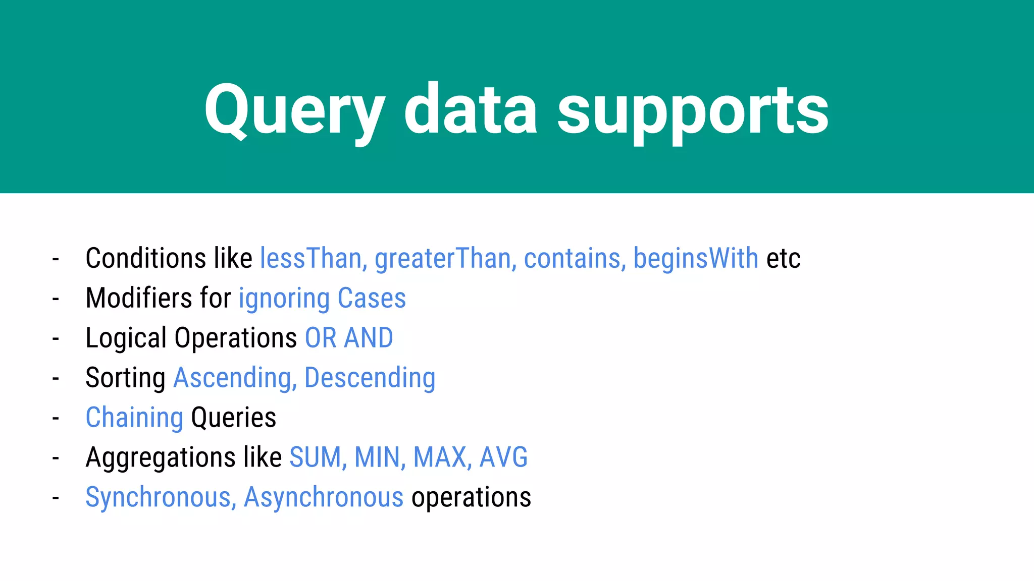 Query data supports
- Conditions like lessThan, greaterThan, contains, beginsWith etc
- Modifiers for ignoring Cases
- Logical Operations OR AND
- Sorting Ascending, Descending
- Chaining Queries
- Aggregations like SUM, MIN, MAX, AVG
- Synchronous, Asynchronous operations
 