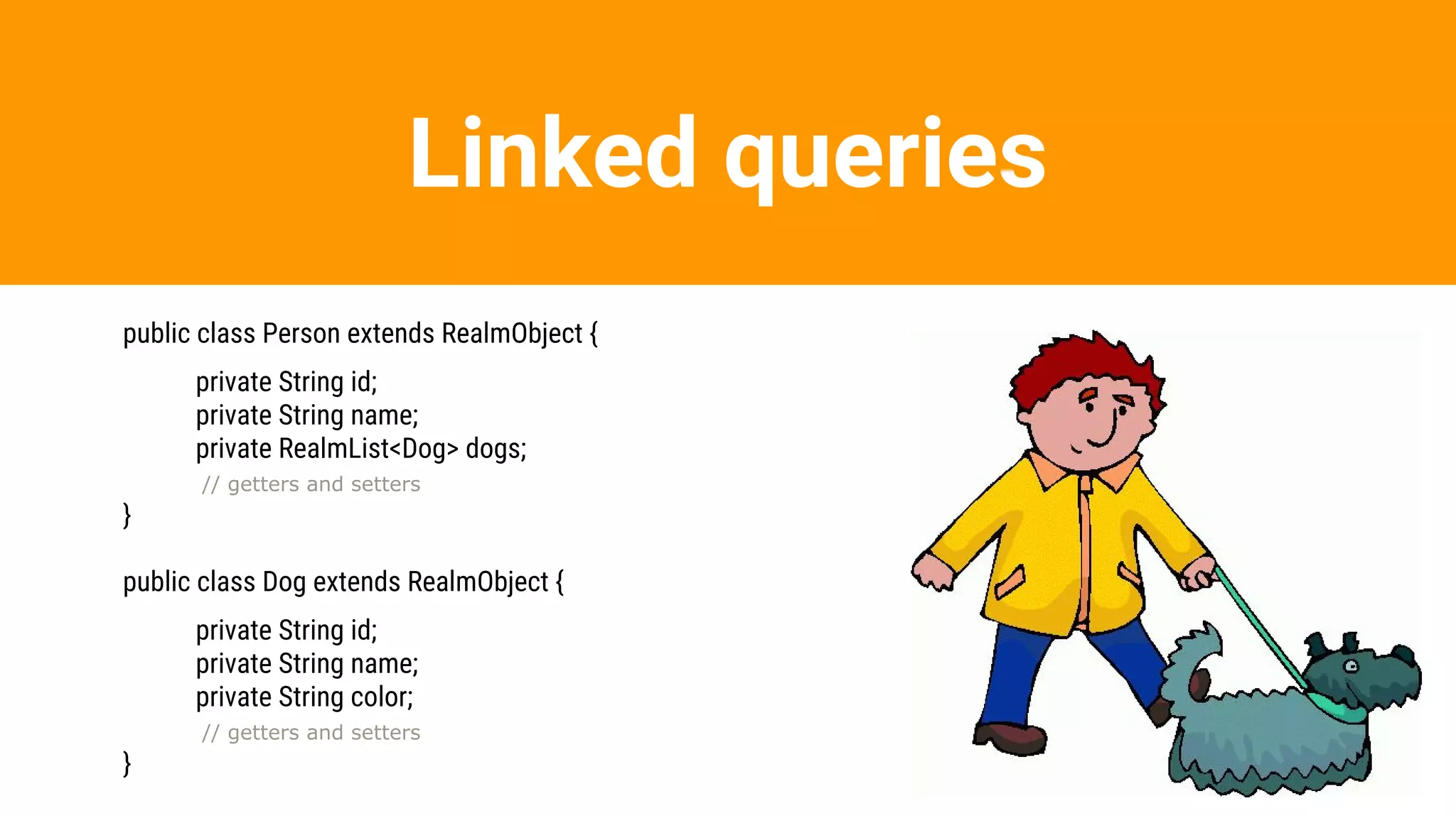 Linked queries
public class Person extends RealmObject {
private String id;
private String name;
private RealmList<Dog> dogs;
// getters and setters
}
public class Dog extends RealmObject {
private String id;
private String name;
private String color;
// getters and setters
}
 