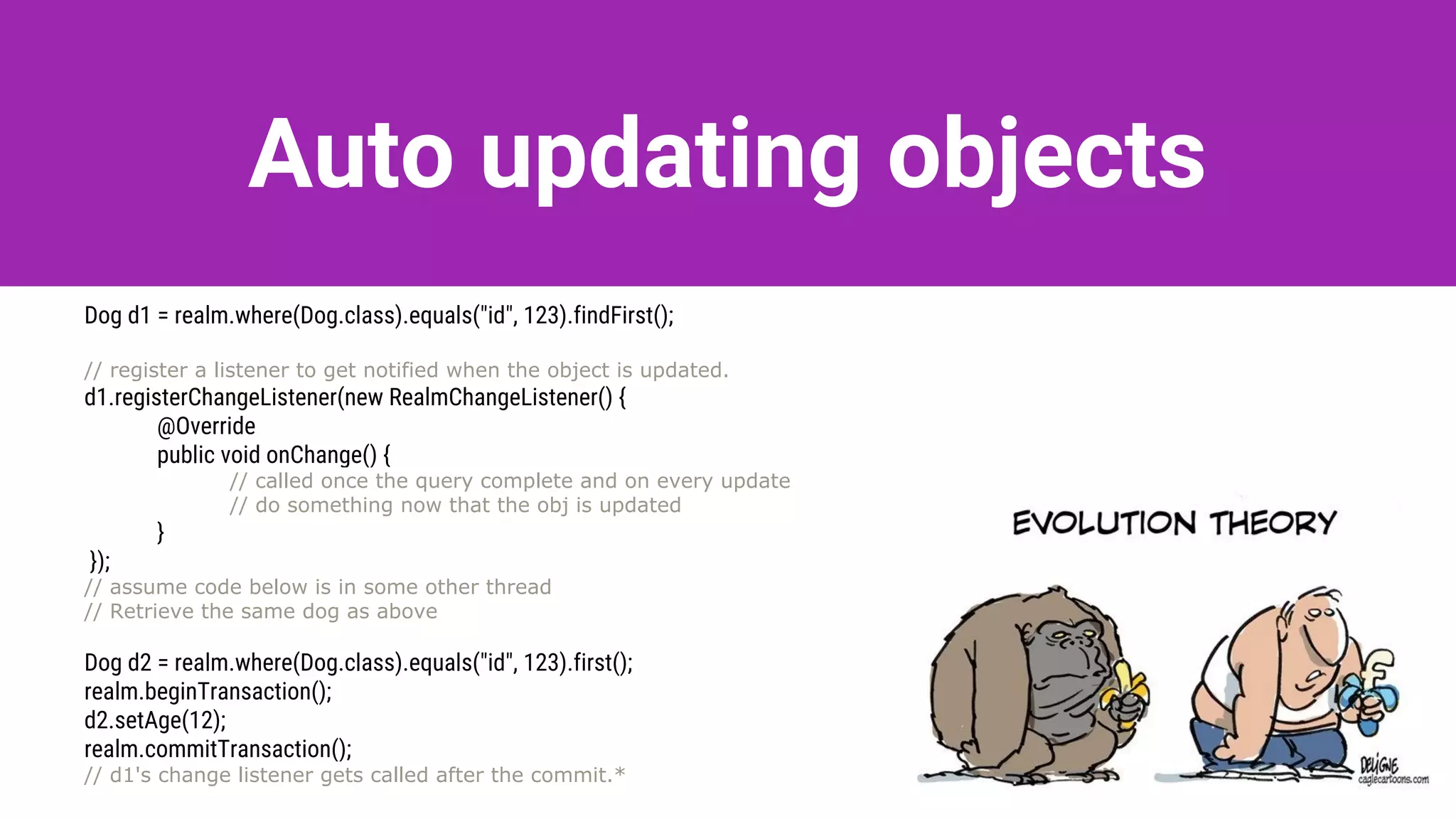 Auto updating objects
Dog d1 = realm.where(Dog.class).equals("id", 123).findFirst();
// register a listener to get notified when the object is updated.
d1.registerChangeListener(new RealmChangeListener() {
@Override
public void onChange() {
// called once the query complete and on every update
// do something now that the obj is updated
}
});
// assume code below is in some other thread
// Retrieve the same dog as above
Dog d2 = realm.where(Dog.class).equals("id", 123).first();
realm.beginTransaction();
d2.setAge(12);
realm.commitTransaction();
// d1's change listener gets called after the commit.*
 
