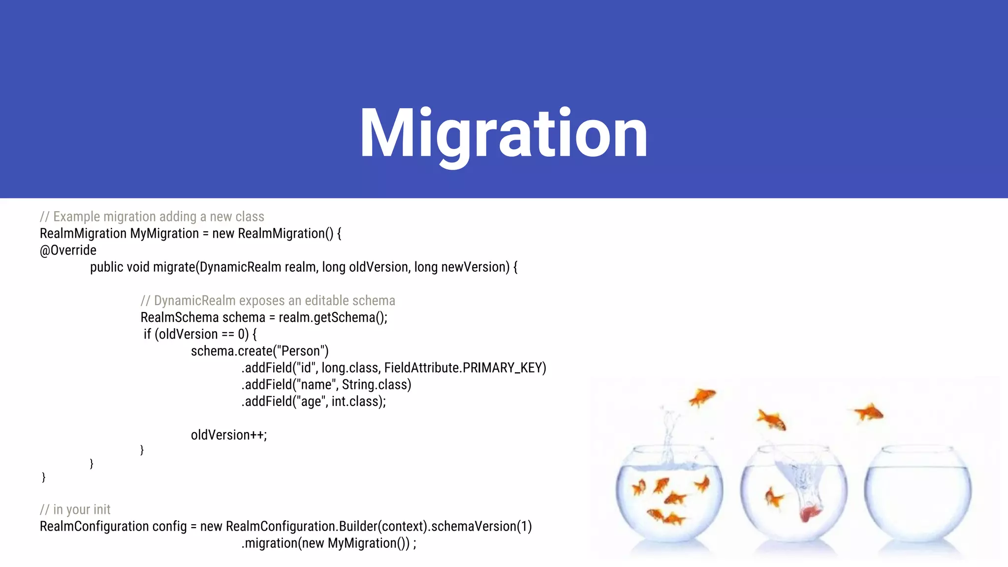 Migration
// Example migration adding a new class
RealmMigration MyMigration = new RealmMigration() {
@Override
public void migrate(DynamicRealm realm, long oldVersion, long newVersion) {
// DynamicRealm exposes an editable schema
RealmSchema schema = realm.getSchema();
if (oldVersion == 0) {
schema.create("Person")
.addField("id", long.class, FieldAttribute.PRIMARY_KEY)
.addField("name", String.class)
.addField("age", int.class);
oldVersion++;
}
}
}
// in your init
RealmConfiguration config = new RealmConfiguration.Builder(context).schemaVersion(1)
.migration(new MyMigration()) ;
 