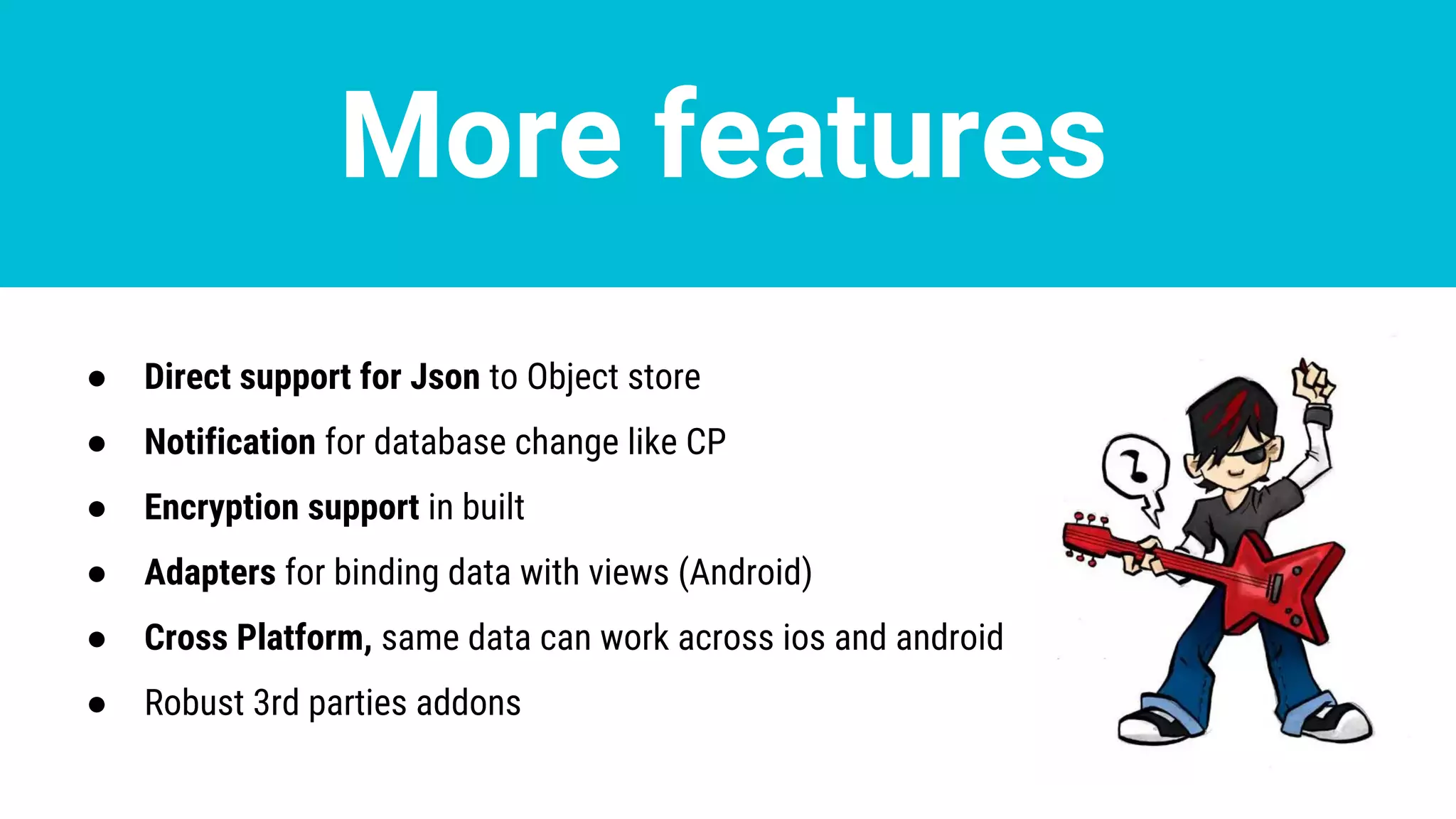 More features
● Direct support for Json to Object store
● Notification for database change like CP
● Encryption support in built
● Adapters for binding data with views (Android)
● Cross Platform, same data can work across ios and android
● Robust 3rd parties addons
 