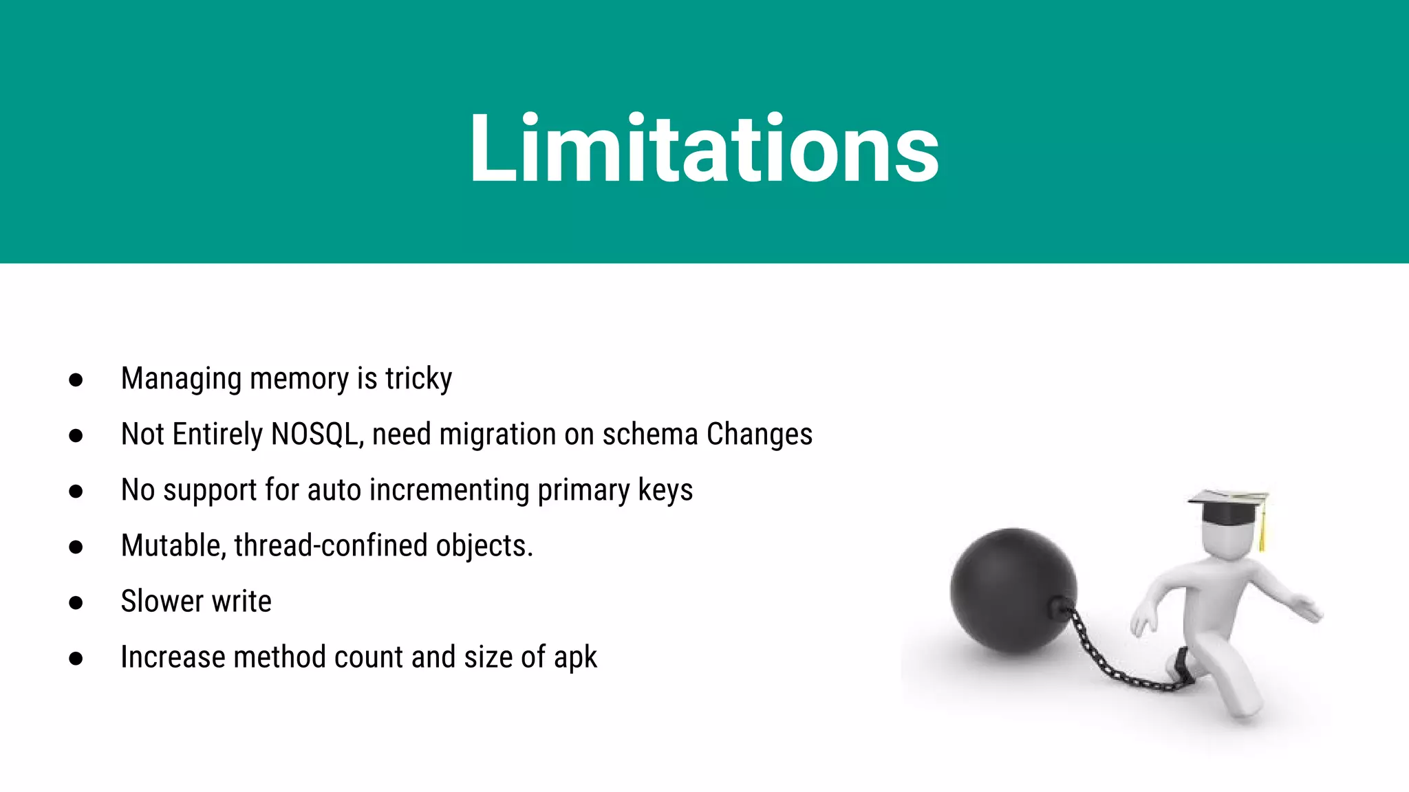 Limitations
● Managing memory is tricky
● Not Entirely NOSQL, need migration on schema Changes
● No support for auto incrementing primary keys
● Mutable, thread-confined objects.
● Slower write
● Increase method count and size of apk
 