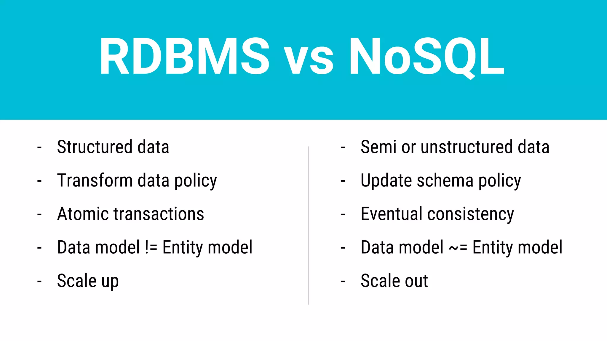 RDBMS vs NoSQL
- Structured data
- Transform data policy
- Atomic transactions
- Data model != Entity model
- Scale up
- Semi or unstructured data
- Update schema policy
- Eventual consistency
- Data model ~= Entity model
- Scale out
 