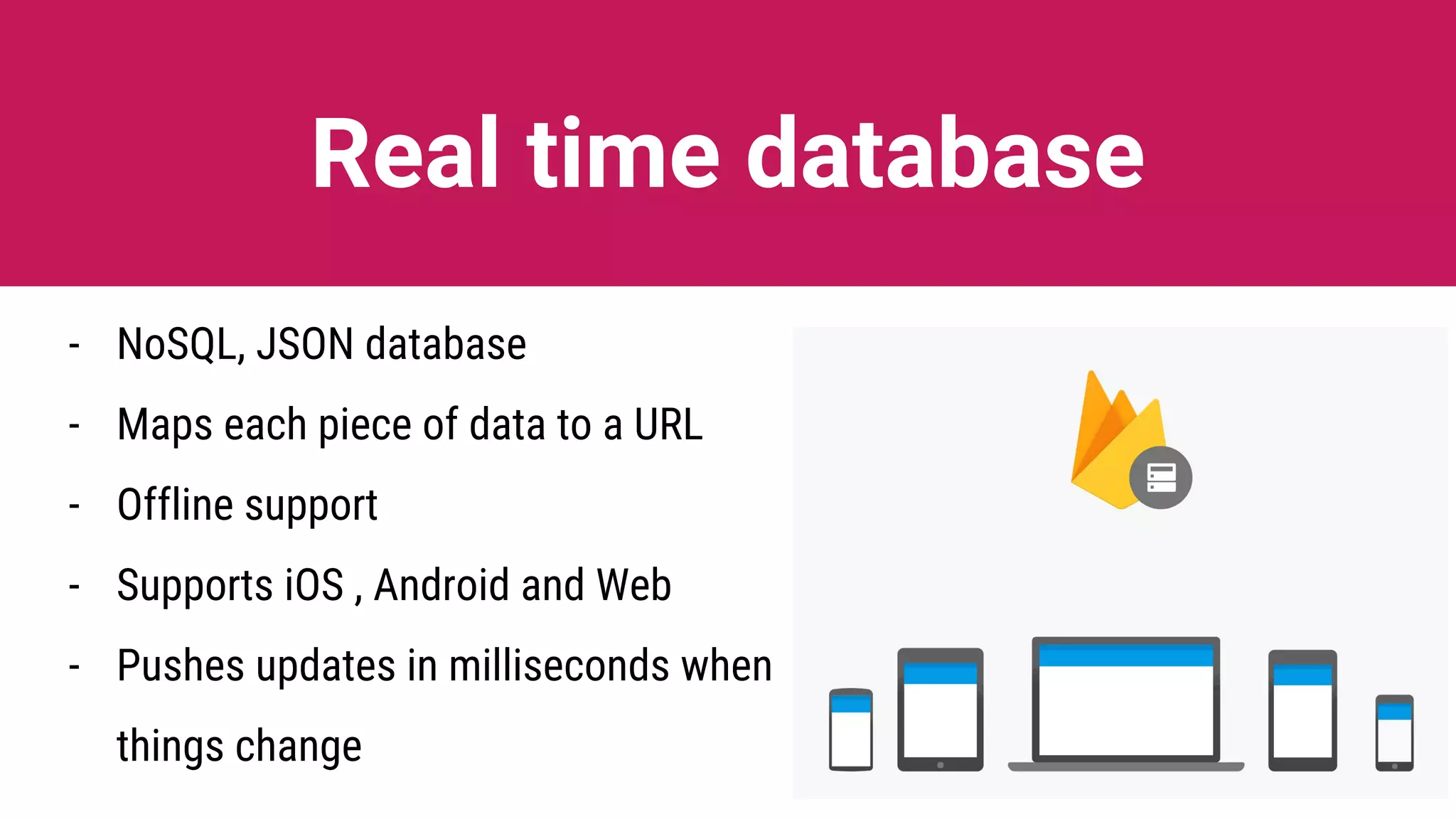 Real time database
- NoSQL, JSON database
- Maps each piece of data to a URL
- Offline support
- Supports iOS , Android and Web
- Pushes updates in milliseconds when
things change
 