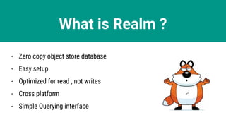 What is Realm ?
- Zero copy object store database
- Easy setup
- Optimized for read , not writes
- Cross platform
- Simple Querying interface
 