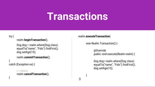 Transactions
try {
realm.beginTransaction();
Dog dog = realm.where(Dog.class).
equalTo("name", "Fido").findFirst();
dog.setAge(15);
realm.commitTransaction();
}
catch (Exception ex) {
// rollback
realm.cancelTransaction();
}
realm.executeTransaction(
new Realm.Transaction() {
@Override
public void execute(Realm realm) {
Dog dog= realm.where(Dog.class).
equalTo("name", "Fido").findFirst();
dog.setAge(15);
}
})
 