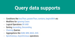 Query data supports
- Conditions like lessThan, greaterThan, contains, beginsWith etc
- Modifiers for ignoring Cases
- Logical Operations OR AND
- Sorting Ascending, Descending
- Chaining Queries
- Aggregations like SUM, MIN, MAX, AVG
- Synchronous, Asynchronous operations
 