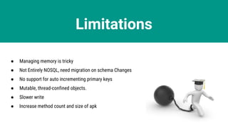 Limitations
● Managing memory is tricky
● Not Entirely NOSQL, need migration on schema Changes
● No support for auto incrementing primary keys
● Mutable, thread-confined objects.
● Slower write
● Increase method count and size of apk
 