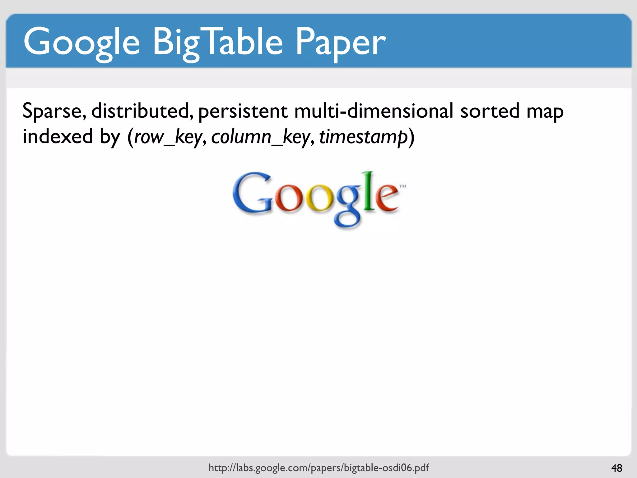 Google BigTable Paper
Sparse, distributed, persistent multi-dimensional sorted map
indexed by (row_key, column_key, timestamp)




 CF:col_name     “contents:html”               “anchor:cnnsi.com”            “anchor:my.look.ca”




 “com.cnn.www”         <html>...                         “CNN”                   “CNN.com”
                       column                            column                    column
row_key          row


                         http://labs.google.com/papers/bigtable-osdi06.pdf                         48
 