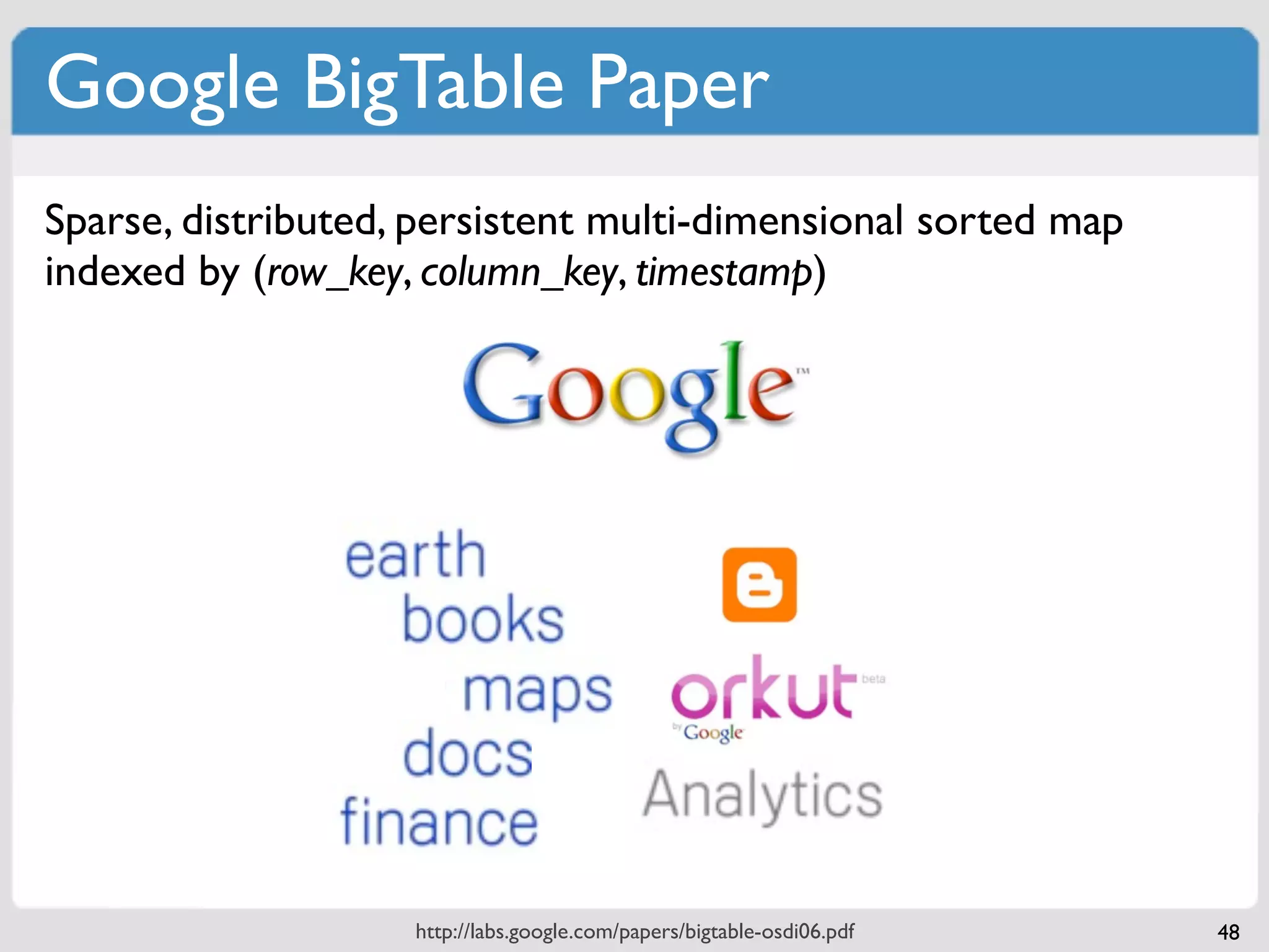 Google BigTable Paper
Sparse, distributed, persistent multi-dimensional sorted map
indexed by (row_key, column_key, timestamp)




 CF:col_name     “contents:html”               “anchor:cnnsi.com”            “anchor:my.look.ca”




 “com.cnn.www”         <html>...                         “CNN”                   “CNN.com”
                       column                            column                    column
row_key          row


                         http://labs.google.com/papers/bigtable-osdi06.pdf                         48
 