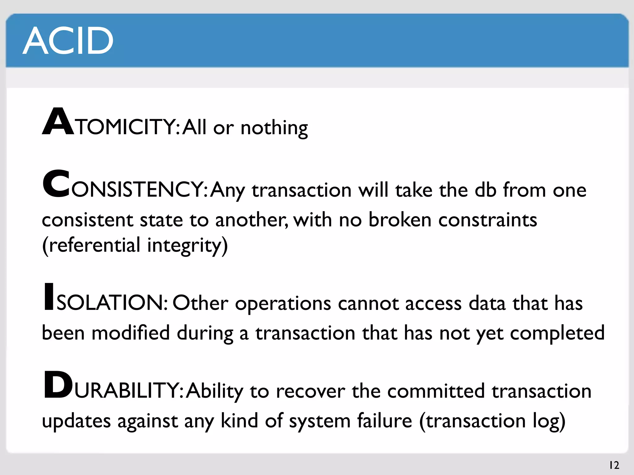ACID

ATOMICITY: All or nothing
CONSISTENCY: Any transaction will take the db from one
consistent state to another, with no broken constraints
(referential integrity)

ISOLATION: Other operations cannot access data that has
been modiﬁed during a transaction that has not yet completed

DURABILITY: Ability to recover the committed transaction
updates against any kind of system failure (transaction log)
                                                               12
 