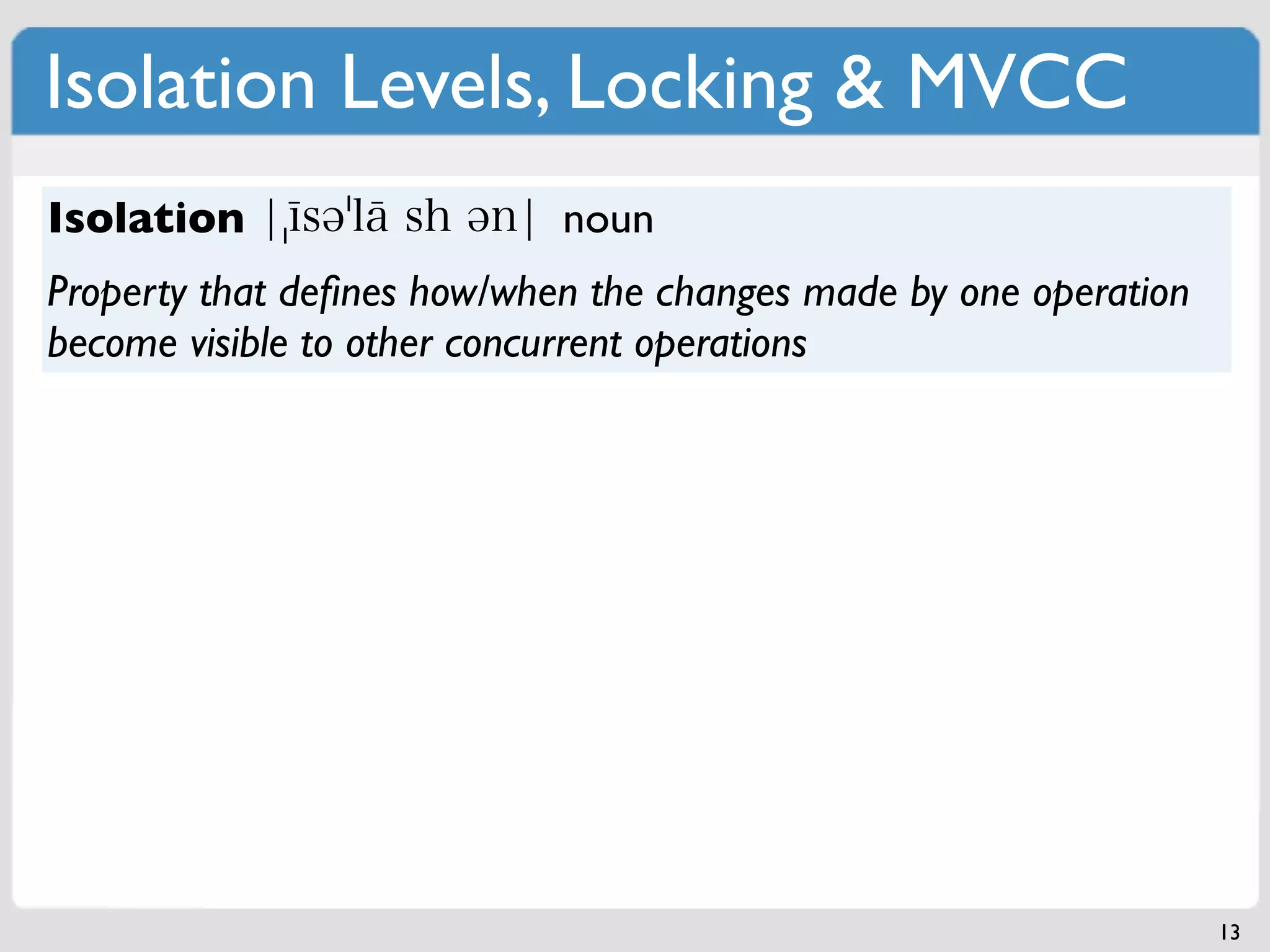 Isolation Levels, Locking & MVCC
Isolation                   noun
Property that deﬁnes how/when the changes made by one operation
become visible to other concurrent operations




                                                                  13
 