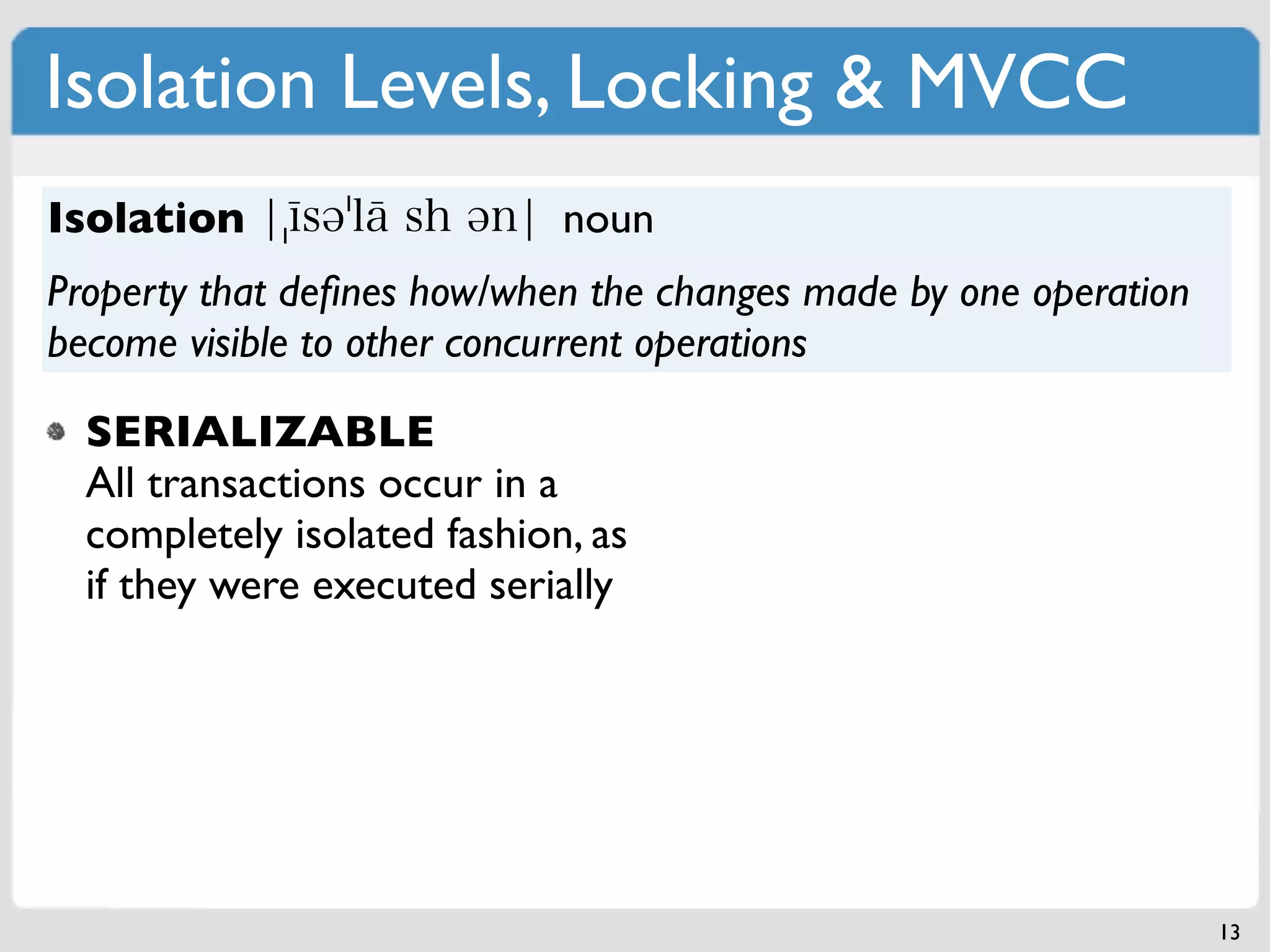 Isolation Levels, Locking & MVCC
Isolation                    noun
Property that deﬁnes how/when the changes made by one operation
become visible to other concurrent operations

  SERIALIZABLE
  All transactions occur in a
  completely isolated fashion, as
  if they were executed serially




                                                                  13
 