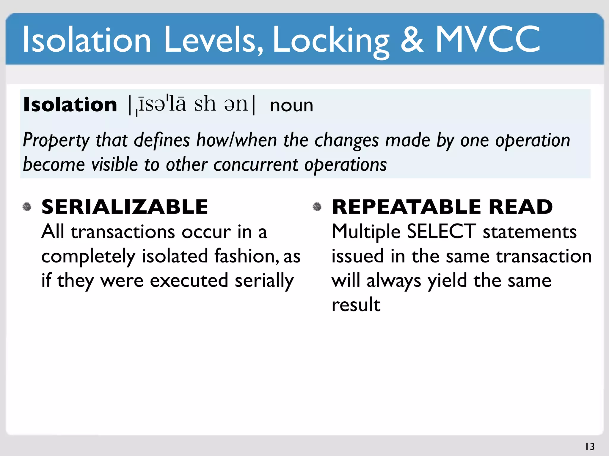 Isolation Levels, Locking & MVCC
Isolation                    noun
Property that deﬁnes how/when the changes made by one operation
become visible to other concurrent operations

  SERIALIZABLE                      REPEATABLE READ
  All transactions occur in a       Multiple SELECT statements
  completely isolated fashion, as   issued in the same transaction
  if they were executed serially    will always yield the same
                                    result




                                                                  13
 