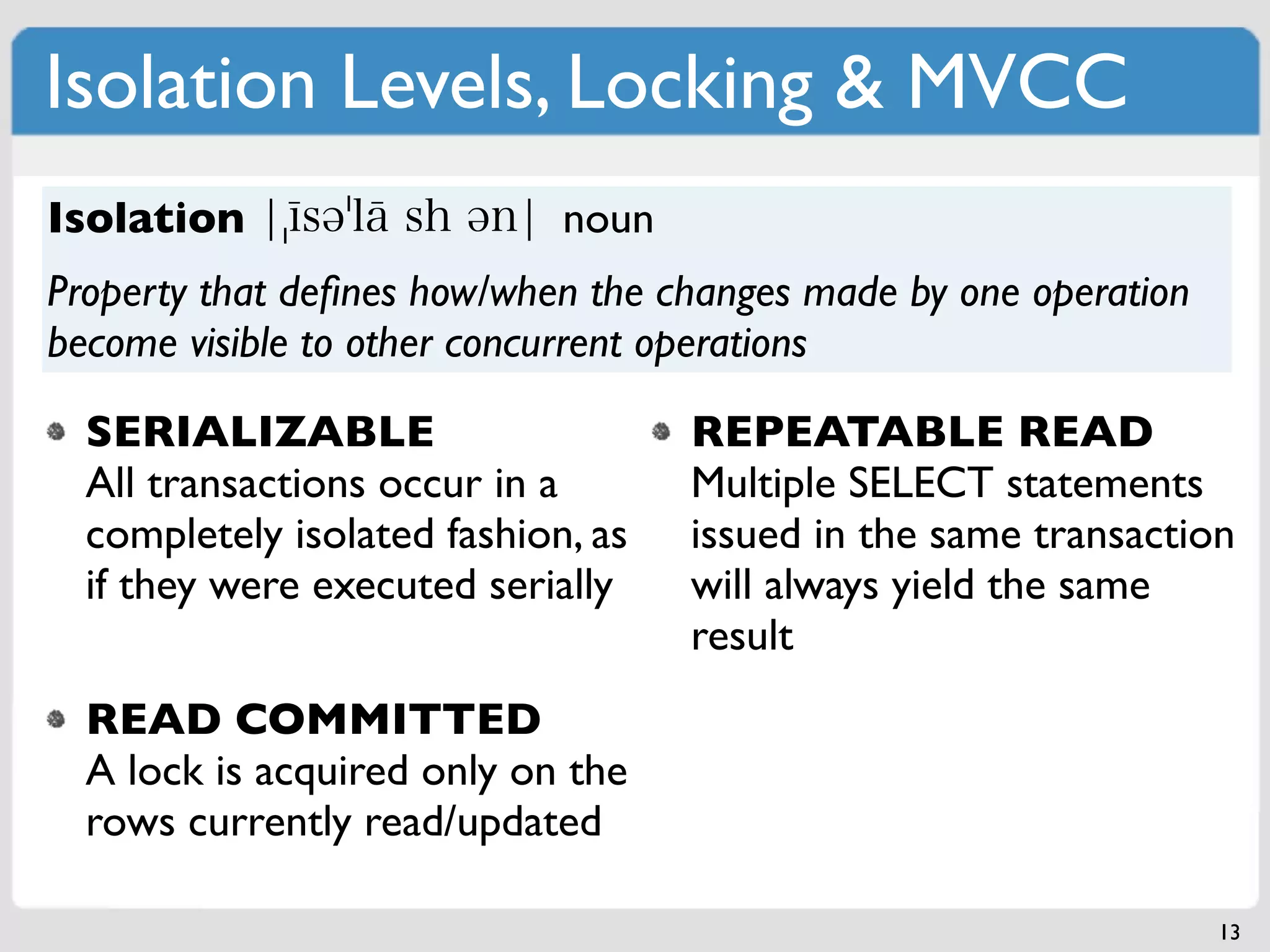 Isolation Levels, Locking & MVCC
Isolation                    noun
Property that deﬁnes how/when the changes made by one operation
become visible to other concurrent operations

  SERIALIZABLE                      REPEATABLE READ
  All transactions occur in a       Multiple SELECT statements
  completely isolated fashion, as   issued in the same transaction
  if they were executed serially    will always yield the same
                                    result
  READ COMMITTED
  A lock is acquired only on the
  rows currently read/updated

                                                                  13
 