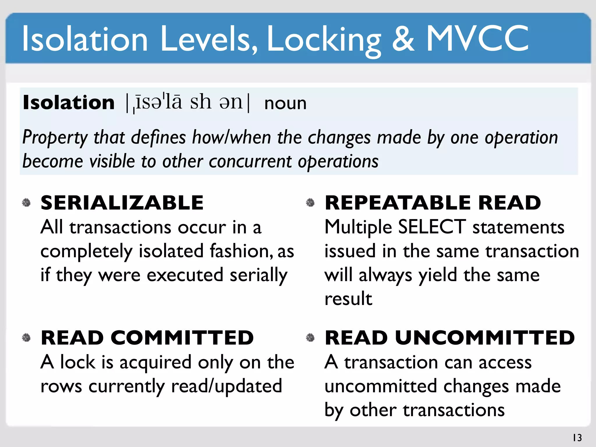 Isolation Levels, Locking & MVCC
Isolation                    noun
Property that deﬁnes how/when the changes made by one operation
become visible to other concurrent operations

  SERIALIZABLE                      REPEATABLE READ
  All transactions occur in a       Multiple SELECT statements
  completely isolated fashion, as   issued in the same transaction
  if they were executed serially    will always yield the same
                                    result
  READ COMMITTED                    READ UNCOMMITTED
  A lock is acquired only on the    A transaction can access
  rows currently read/updated       uncommitted changes made
                                    by other transactions
                                                                  13
 