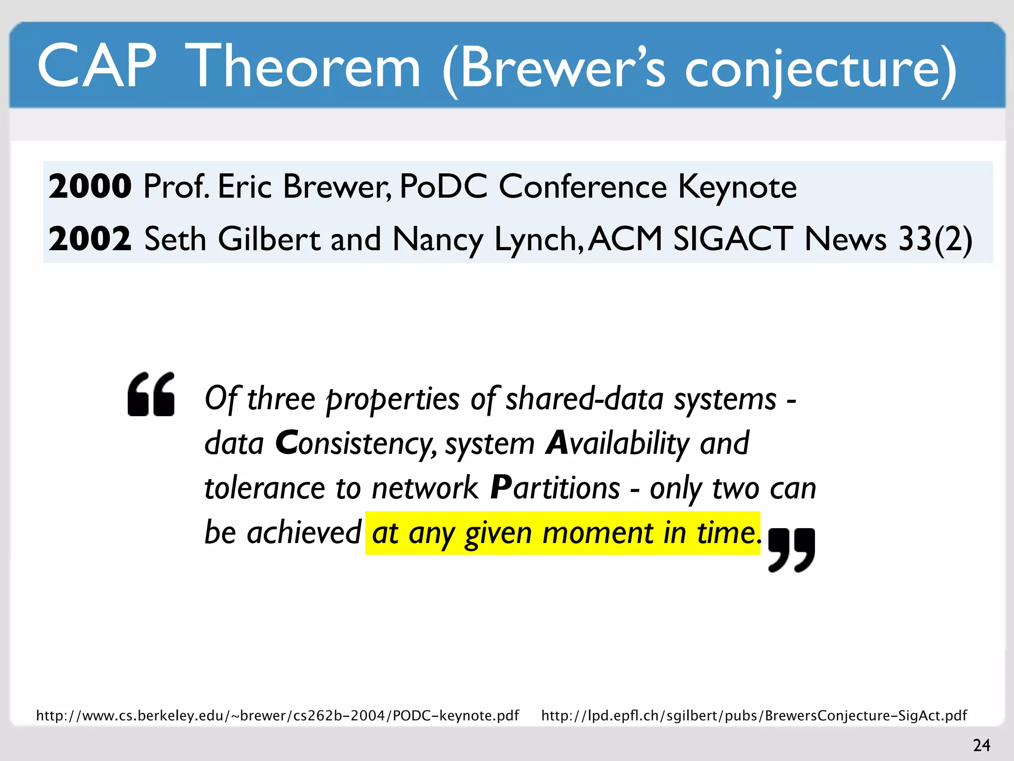 CAP Theorem (Brewer’s conjecture)
 2000 Prof. Eric Brewer, PoDC Conference Keynote
 2002 Seth Gilbert and Nancy Lynch, ACM SIGACT News 33(2)



                     Of three properties of shared-data systems -
                     data Consistency, system Availability and
                     tolerance to network Partitions - only two can
                     be achieved at any given moment in time.



http://www.cs.berkeley.edu/~brewer/cs262b-2004/PODC-keynote.pdf   http://lpd.epﬂ.ch/sgilbert/pubs/BrewersConjecture-SigAct.pdf

                                                                                                                                 24
 