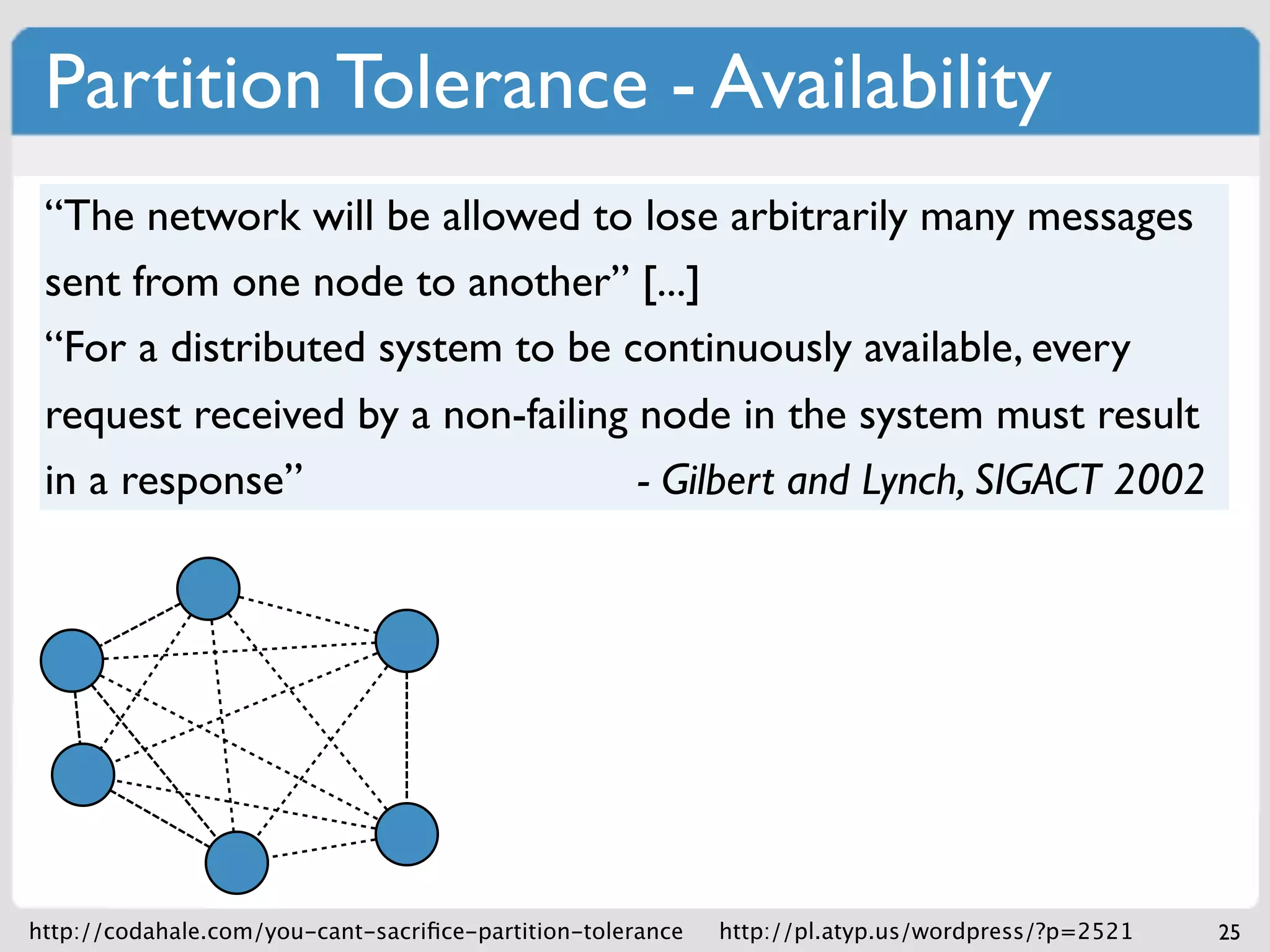 Partition Tolerance - Availability
 “The network will be allowed to lose arbitrarily many messages
 sent from one node to another” [...]
 “For a distributed system to be continuously available, every
 request received by a non-failing node in the system must result
 in a response”                    - Gilbert and Lynch, SIGACT 2002




http://codahale.com/you-cant-sacriﬁce-partition-tolerance   http://pl.atyp.us/wordpress/?p=2521   25
 