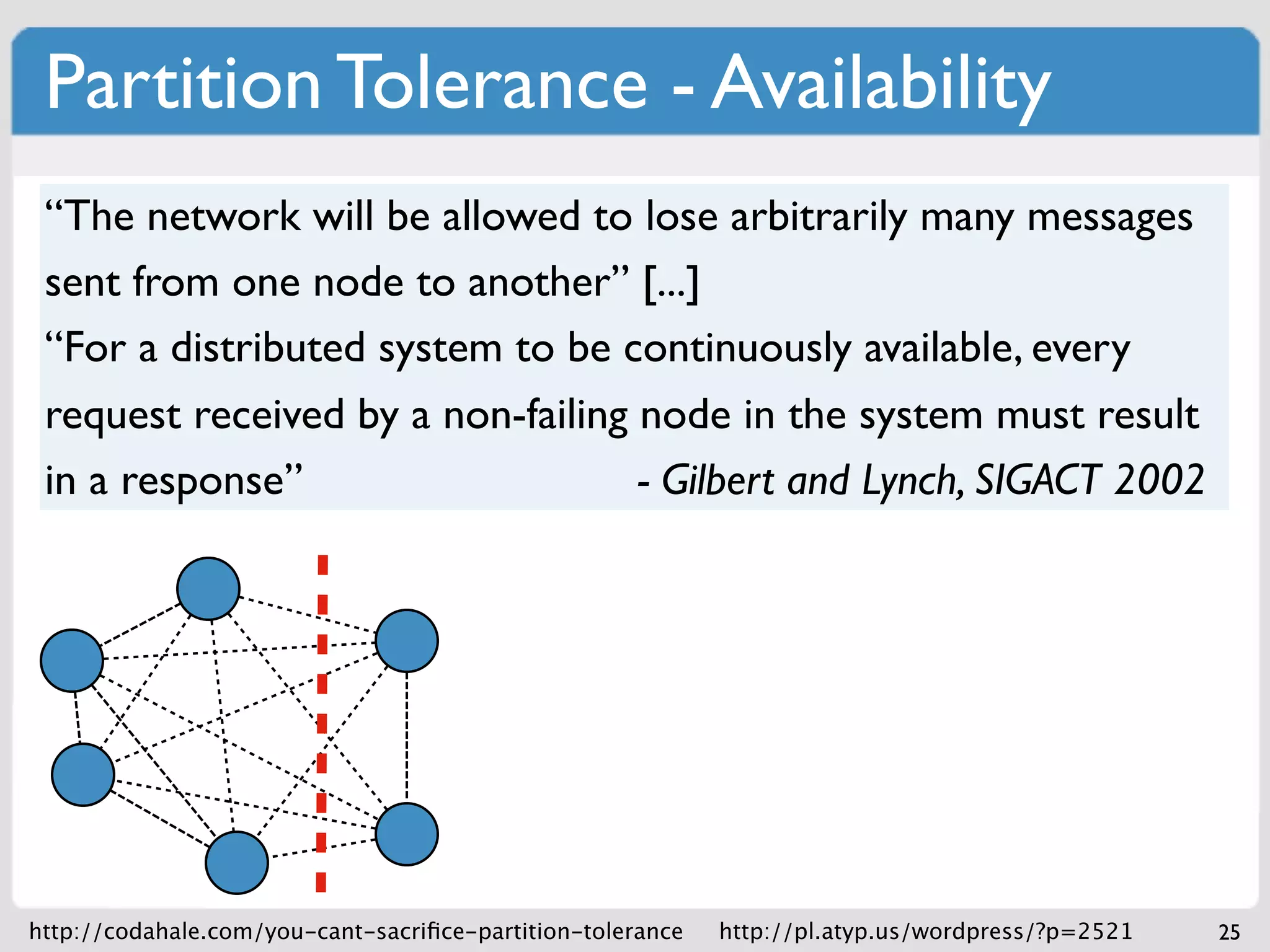 Partition Tolerance - Availability
 “The network will be allowed to lose arbitrarily many messages
 sent from one node to another” [...]
 “For a distributed system to be continuously available, every
 request received by a non-failing node in the system must result
 in a response”                    - Gilbert and Lynch, SIGACT 2002




http://codahale.com/you-cant-sacriﬁce-partition-tolerance   http://pl.atyp.us/wordpress/?p=2521   25
 