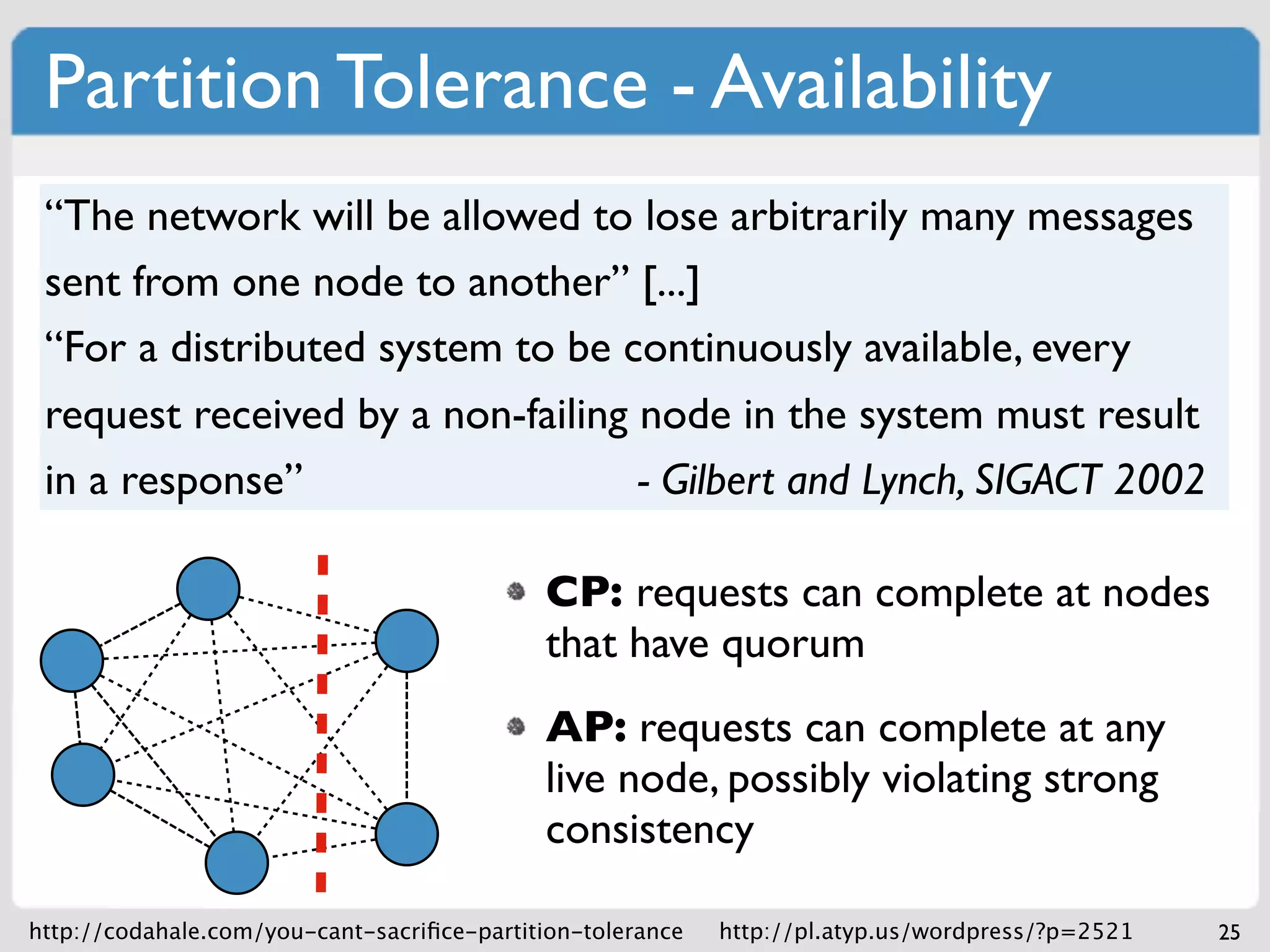 Partition Tolerance - Availability
 “The network will be allowed to lose arbitrarily many messages
 sent from one node to another” [...]
 “For a distributed system to be continuously available, every
 request received by a non-failing node in the system must result
 in a response”                    - Gilbert and Lynch, SIGACT 2002

                                             CP: requests can complete at nodes
                                             that have quorum
                                             AP: requests can complete at any
                                             live node, possibly violating strong
                                             consistency

http://codahale.com/you-cant-sacriﬁce-partition-tolerance   http://pl.atyp.us/wordpress/?p=2521   25
 