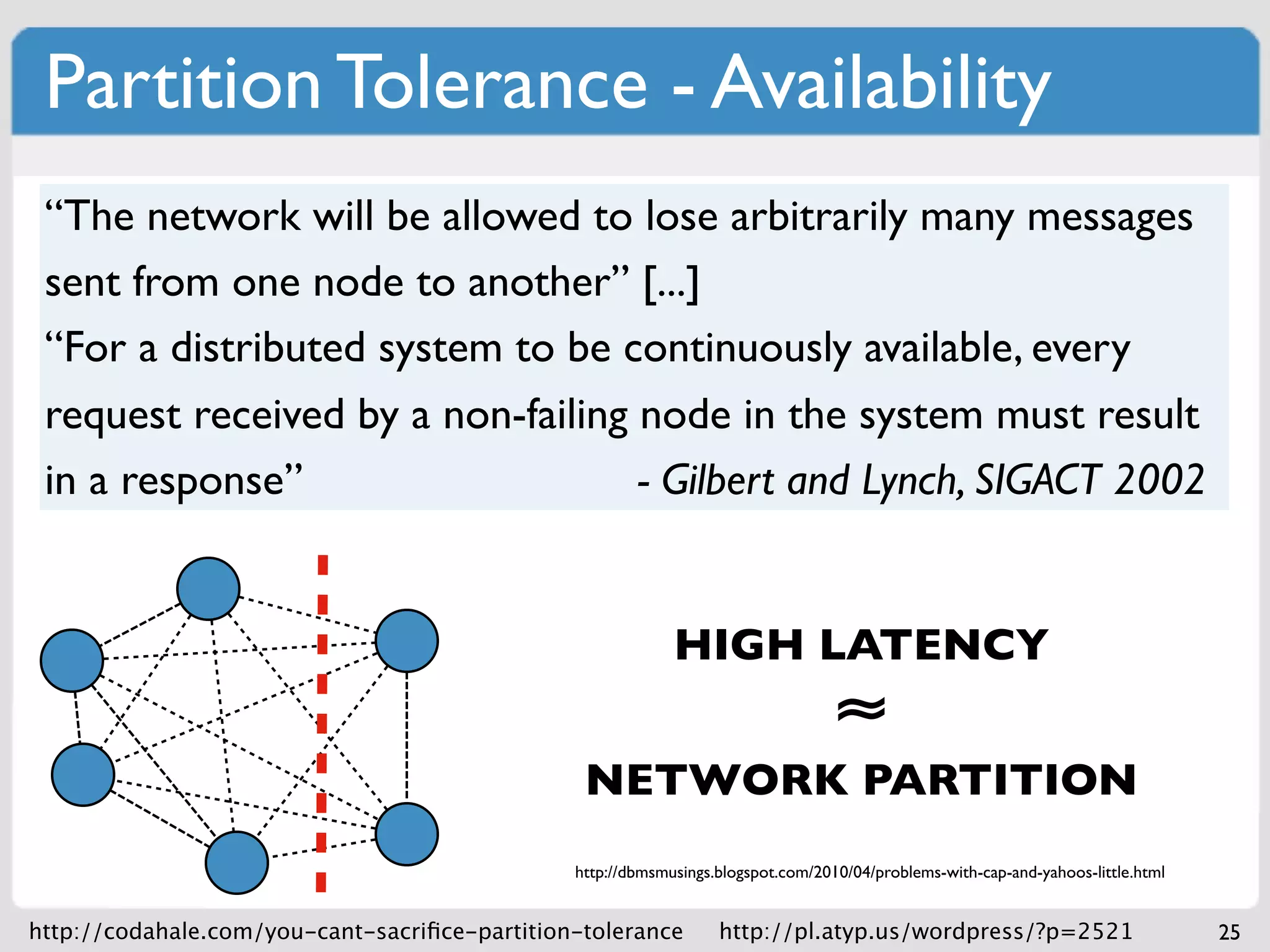 Partition Tolerance - Availability
 “The network will be allowed to lose arbitrarily many messages
 sent from one node to another” [...]
 “For a distributed system to be continuously available, every
 request received by a non-failing node in the system must result
 in a response”                    - Gilbert and Lynch, SIGACT 2002

                                             CP: requests can complete at nodes
                                             that have quorum
                                                    HIGH LATENCY
                                             AP: requests can complete at any     ≈
                                             live node, possiblyPARTITION
                                                NETWORK violating strong
                                             consistency
                                               http://dbmsmusings.blogspot.com/2010/04/problems-with-cap-and-yahoos-little.html


http://codahale.com/you-cant-sacriﬁce-partition-tolerance         http://pl.atyp.us/wordpress/?p=2521                             25
 