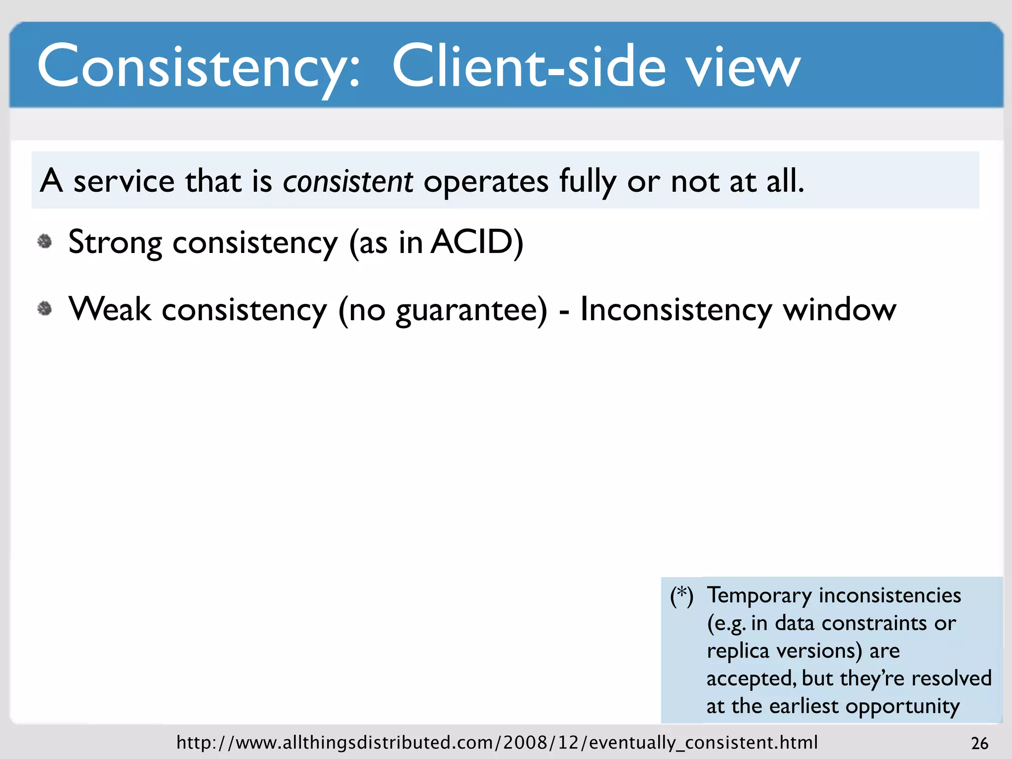 Consistency: Client-side view
A service that is consistent operates fully or not at all.
  Strong consistency (as in ACID)
  Weak consistency (no guarantee) - Inconsistency window




                                                               (*) Temporary inconsistencies
                                                                   (e.g. in data constraints or
                                                                   replica versions) are
                                                                   accepted, but they’re resolved
                                                                   at the earliest opportunity
          http://www.allthingsdistributed.com/2008/12/eventually_consistent.html              26
 