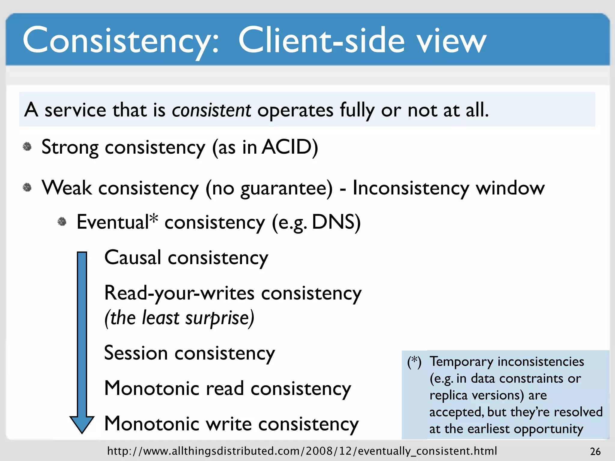 Consistency: Client-side view
A service that is consistent operates fully or not at all.
  Strong consistency (as in ACID)
  Weak consistency (no guarantee) - Inconsistency window
      Eventual* consistency (e.g. DNS)
         Causal consistency
         Read-your-writes consistency
         (the least surprise)
         Session consistency                                   (*) Temporary inconsistencies
                                                                   (e.g. in data constraints or
         Monotonic read consistency                                replica versions) are
                                                                   accepted, but they’re resolved
         Monotonic write consistency                               at the earliest opportunity
          http://www.allthingsdistributed.com/2008/12/eventually_consistent.html              26
 