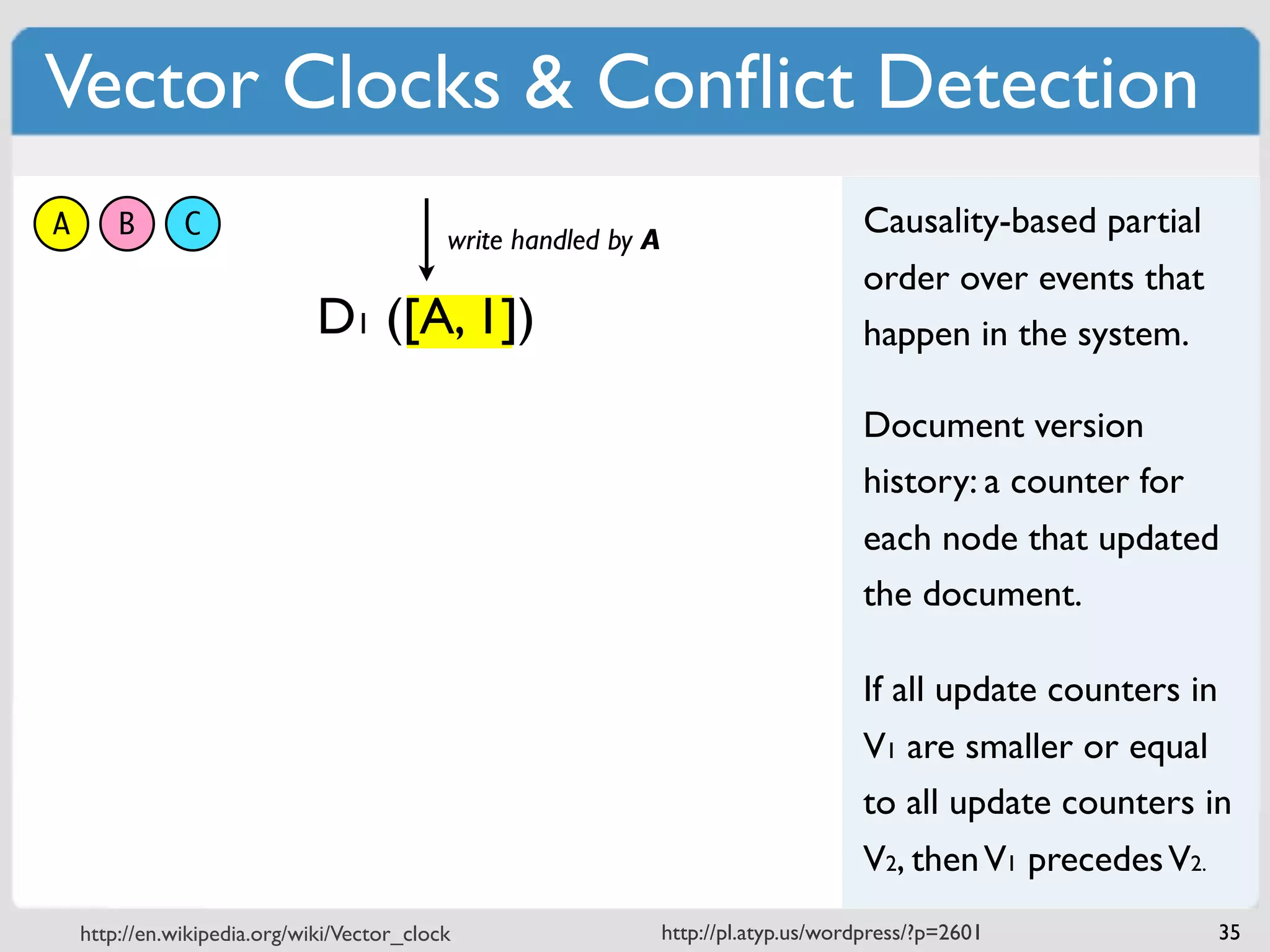 Vector Clocks & Conﬂict Detection
A       B      C                            write handled by A
                                                                                      Causality-based partial
                                                                                      order over events that
                              D1 ([A, 1])                                             happen in the system.

                                                                                      Document version
                                                                                      history: a counter for
                                                                                      each node that updated
                                                                                      the document.

                                                                                      If all update counters in
                                                                                      V1 are smaller or equal
                                                                                      to all update counters in
                                                                                      V2, then V1 precedes V2.
    http://en.wikipedia.org/wiki/Vector_clock                    http://pl.atyp.us/wordpress/?p=2601              35
 