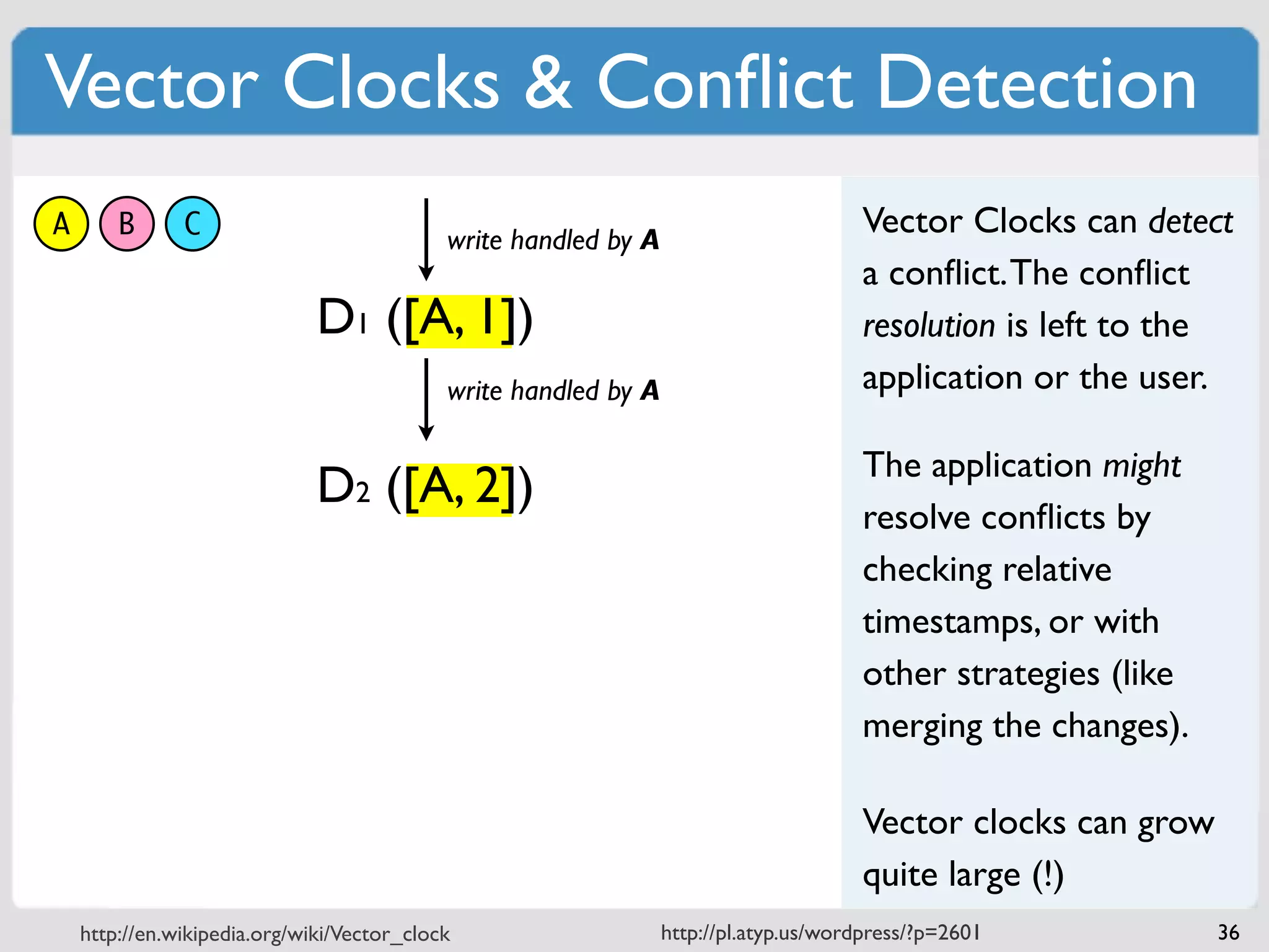Vector Clocks & Conﬂict Detection
A       B      C                            write handled by A
                                                                                      Vector Clocks can detect
                                                                                      a conﬂict. The conﬂict
                              D1 ([A, 1])                                             resolution is left to the
                                            write handled by A                        application or the user.

                                                                                      The application might
                              D2 ([A, 2])
                                                                                      resolve conﬂicts by
                                                                                      checking relative
                                                                                      timestamps, or with
                                                                                      other strategies (like
                                                                                      merging the changes).

                                                                                      Vector clocks can grow
                                                                                      quite large (!)
    http://en.wikipedia.org/wiki/Vector_clock                    http://pl.atyp.us/wordpress/?p=2601           36
 