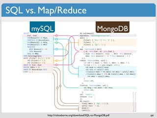 SQL vs. Map/Reduce

    SELECT
               19OPQ                                              db.runCommand({
                                                                                    A*2=*LR
        Dim1, Dim2,                             !                 mapreduce: "DenormAggCollection",
        SUM(Measure1) AS MSum,                                    query: {
                                                "
        COUNT(*) AS RecordCount,                                       filter1: { '$in': [ 'A', 'B' ] },
        AVG(Measure2) AS MAvg,                  #                      filter2: 'C',
        MIN(Measure1) AS MMin                                          filter3: { '$gt': 123 }
        MAX(CASE                                                    },
           WHEN Measure2 < 100                  $                 map: function() { emit(
           THEN Measure2                                               { d1: this.Dim1, d2: this.Dim2 },
        END) AS MMax                                                   { msum: this.measure1, recs: 1, mmin: this.measure1,
    FROM DenormAggTable                                                  mmax: this.measure2 < 100 ? this.measure2 : 0 }
    WHERE (Filter1 IN (’A’,’B’))                                    );},
        AND (Filter2 = ‘C’)                     %                 reduce: function(key, vals) {
        AND (Filter3 > 123)                                            var ret = { msum: 0, recs: 0, mmin: 0, mmax: 0 };
    GROUP BY Dim1, Dim2                         !                      for(var i = 0; i < vals.length; i++) {
    HAVING (MMin > 0)                                                    ret.msum += vals[i].msum;
    ORDER BY RecordCount DESC                                            ret.recs += vals[i].recs;
    LIMIT 4, 8                                                           if(vals[i].mmin < ret.mmin) ret.mmin = vals[i].mmin;
                                                                         if((vals[i].mmax < 100) && (vals[i].mmax > ret.mmax))
                                                                           ret.mmax = vals[i].mmax;
                                                                       }
    !   ()*+,-./.01-230*2/4*5+123/6)-/,+55-./                          return ret;
        *+7/63/8-93/02/7:-/16,/;+2470*2</                           },
        )-.+402=/7:-/30>-/*;/7:-/?*)802=/3-7@                     finalize: function(key, val) {
                                                        '
    "   A-63+)-3/1+37/B-/162+6559/6==)-=67-.@       &                  val.mavg = val.msum / val.recs;
                                                                       return val;
    # C==)-=67-3/.-,-2.02=/*2/)-4*)./4*+273/
                                                                    },




                                                                                                                          G-E030*2/$</M)-67-./"N!NIN#IN'
                                                                                                                          G048/F3B*)2-</)048*3B*)2-@*)=
      1+37/?607/+2705/;02650>670*2@
    $ A-63+)-3/462/+3-/,)*4-.+)65/5*=04@
                                                                  out: 'result1',
                                                                  verbose: true
    % D057-)3/:6E-/62/FGAHC470E-G-4*).I                           });
      5**802=/3795-@
                                                                  db.result1.
    ' C==)-=67-/;057-)02=/1+37/B-/6,,50-./7*/
      7:-/)-3+57/3-7</2*7/02/7:-/16,H)-.+4-@
                                                                    find({ mmin: { '$gt': 0 } }).
    & C34-2.02=J/!K/L-34-2.02=J/I!
                                                                    sort({ recs: -1 }).
                                                                    skip(4).
                                                                    limit(8);

                                        http://rickosborne.org/download/SQL-to-MongoDB.pdf                                                                 64
 