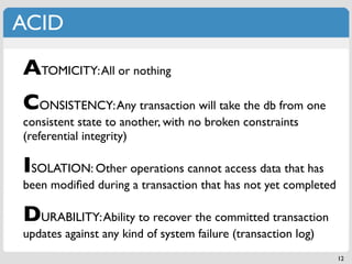 ACID

ATOMICITY: All or nothing
CONSISTENCY: Any transaction will take the db from one
consistent state to another, with no broken constraints
(referential integrity)

ISOLATION: Other operations cannot access data that has
been modiﬁed during a transaction that has not yet completed

DURABILITY: Ability to recover the committed transaction
updates against any kind of system failure (transaction log)
                                                               12
 