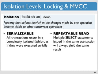 Isolation Levels, Locking & MVCC
Isolation                    noun
Property that deﬁnes how/when the changes made by one operation
become visible to other concurrent operations

  SERIALIZABLE                      REPEATABLE READ
  All transactions occur in a       Multiple SELECT statements
  completely isolated fashion, as   issued in the same transaction
  if they were executed serially    will always yield the same
                                    result




                                                                  13
 