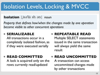 Isolation Levels, Locking & MVCC
Isolation                    noun
Property that deﬁnes how/when the changes made by one operation
become visible to other concurrent operations

  SERIALIZABLE                      REPEATABLE READ
  All transactions occur in a       Multiple SELECT statements
  completely isolated fashion, as   issued in the same transaction
  if they were executed serially    will always yield the same
                                    result
  READ COMMITTED                    READ UNCOMMITTED
  A lock is acquired only on the    A transaction can access
  rows currently read/updated       uncommitted changes made
                                    by other transactions
                                                                  13
 