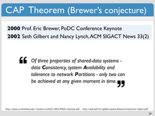 CAP Theorem (Brewer’s conjecture)
 2000 Prof. Eric Brewer, PoDC Conference Keynote
 2002 Seth Gilbert and Nancy Lynch, ACM SIGACT News 33(2)



                     Of three properties of shared-data systems -
                     data Consistency, system Availability and
                     tolerance to network Partitions - only two can
                     be achieved at any given moment in time.



http://www.cs.berkeley.edu/~brewer/cs262b-2004/PODC-keynote.pdf   http://lpd.epﬂ.ch/sgilbert/pubs/BrewersConjecture-SigAct.pdf

                                                                                                                                 24
 